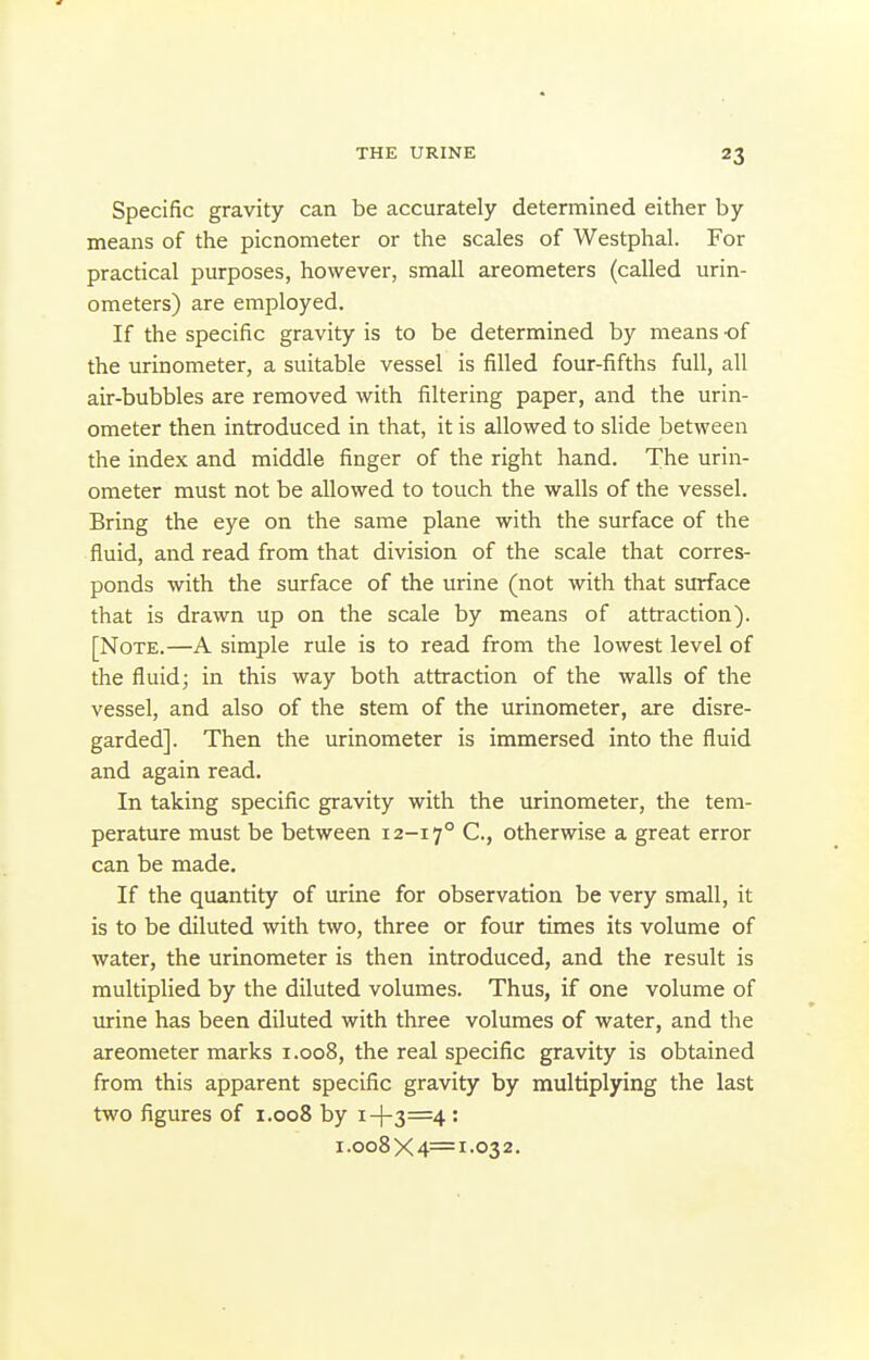 Specific gravity can be accurately determined either by means of the picnonieter or the scales of Westphal. For practical purposes, however, small areometers (called urin- ometers) are employed. If the specific gravity is to be determined by means -of the urinometer, a suitable vessel is filled four-fifths full, all air-bubbles are removed with filtering paper, and the urin- ometer then introduced in that, it is allowed to slide between the index and middle finger of the right hand. The urin- ometer must not be allowed to touch the walls of the vessel. Bring the eye on the same plane with the surface of the fluid, and read from that division of the scale that corres- ponds with the surface of the urine (not with that surface that is drawn up on the scale by means of attraction). [Note.—A simple rule is to read from the lowest level of the fluid; in this way both attraction of the walls of the vessel, and also of the stem of the urinometer, are disre- garded]. Then the urinometer is immersed into the fluid and again read. In taking specific gravity with the urinometer, the tem- perature must be between 12-17° C., otherwise a great error can be made. If the quantity of urine for observation be very small, it is to be diluted with two, three or four times its volume of water, the urinometer is then introduced, and the result is multiplied by the diluted volumes. Thus, if one volume of urine has been diluted with three volumes of water, and the areometer marks 1.008, the real specific gravity is obtained from this apparent specific gravity by multiplying the last two figures of 1.008 by i-l-3=4 : i.oo8X4=i-032.