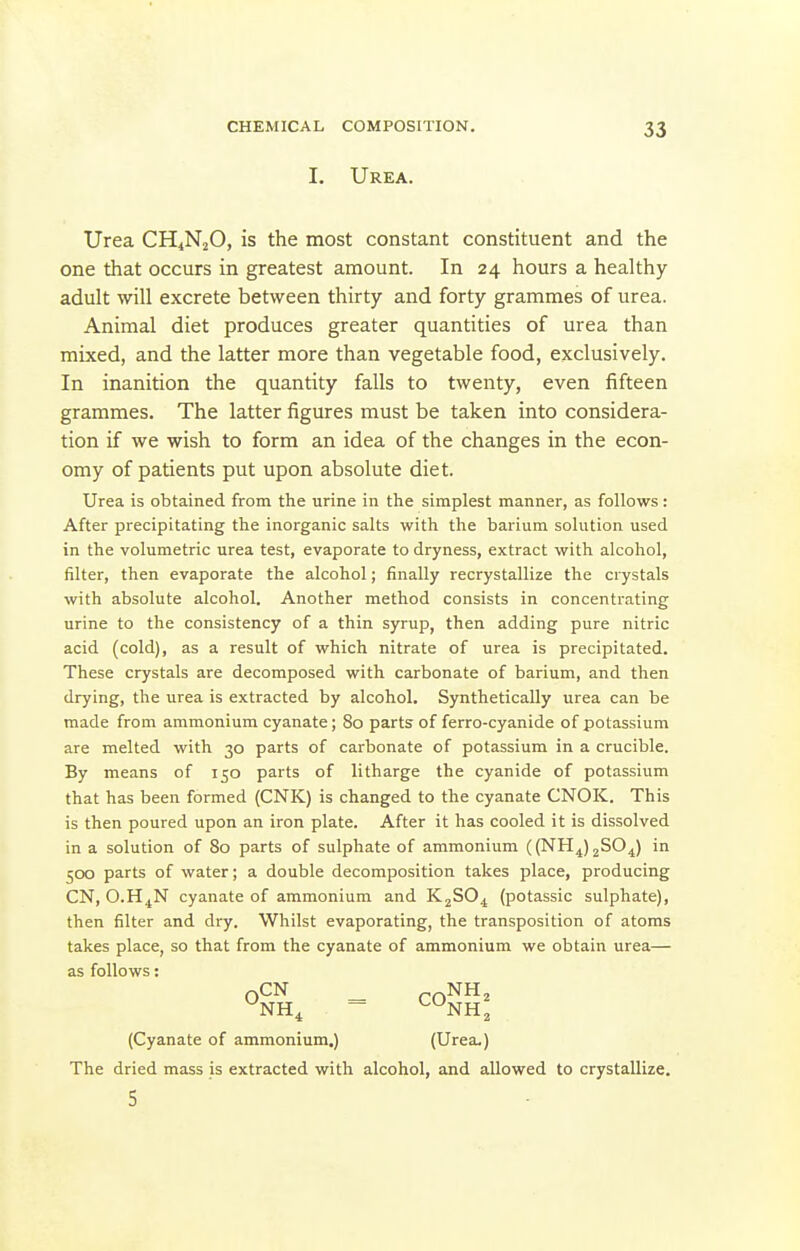 I. Urea. Urea CHjNjO, is the most constant constituent and the one that occurs in greatest amount. In 24 hours a healthy- adult -will excrete between thirty and forty grammes of urea. Animal diet produces greater quantities of urea than mixed, and the latter more than vegetable food, exclusively. In inanition the quantity falls to twenty, even fifteen grammes. The latter figures must be taken into considera- tion if we wish to form an idea of the changes in the econ- omy of patients put upon absolute diet. Urea is obtained from the urine in the simplest manner, as follows: After precipitating the inorganic salts with the barium solution used in the volumetric urea test, evaporate to dryness, extract with alcohol, filter, then evaporate the alcohol; finally recrystallize the crystals with absolute alcohol. Another method consists in concentrating urine to the consistency of a thin syrup, then adding pure nitric acid (cold), as a result of which nitrate of urea is precipitated. These crystals are decomposed with carbonate of barium, and then drying, the urea is extracted by alcohol. Synthetically urea can be made from ammonium cyanate; 80 parts of ferro-cyanide of potassium are melted with 30 parts of carbonate of potassium in a crucible. By means of 150 parts of litharge the cyanide of potassium that has been formed (CNK) is changed to the cyanate CNOK. This is then poured upon an iron plate. After it has cooled it is dissolved in a solution of 80 parts of sulphate of ammonium ((NH^)2SO^) in 500 parts of water; a double decomposition takes place, producing CN, O.H^N cyanate of ammonium and K^SO^ (potassic sulphate), then filter and dry. Whilst evaporating, the transposition of atoms takes place, so that from the cyanate of ammonium we obtain urea— as follows: (Cyanate of ammonium.) (Urea.) The dried mass is extracted with alcohol, and allowed to crystallize. 5