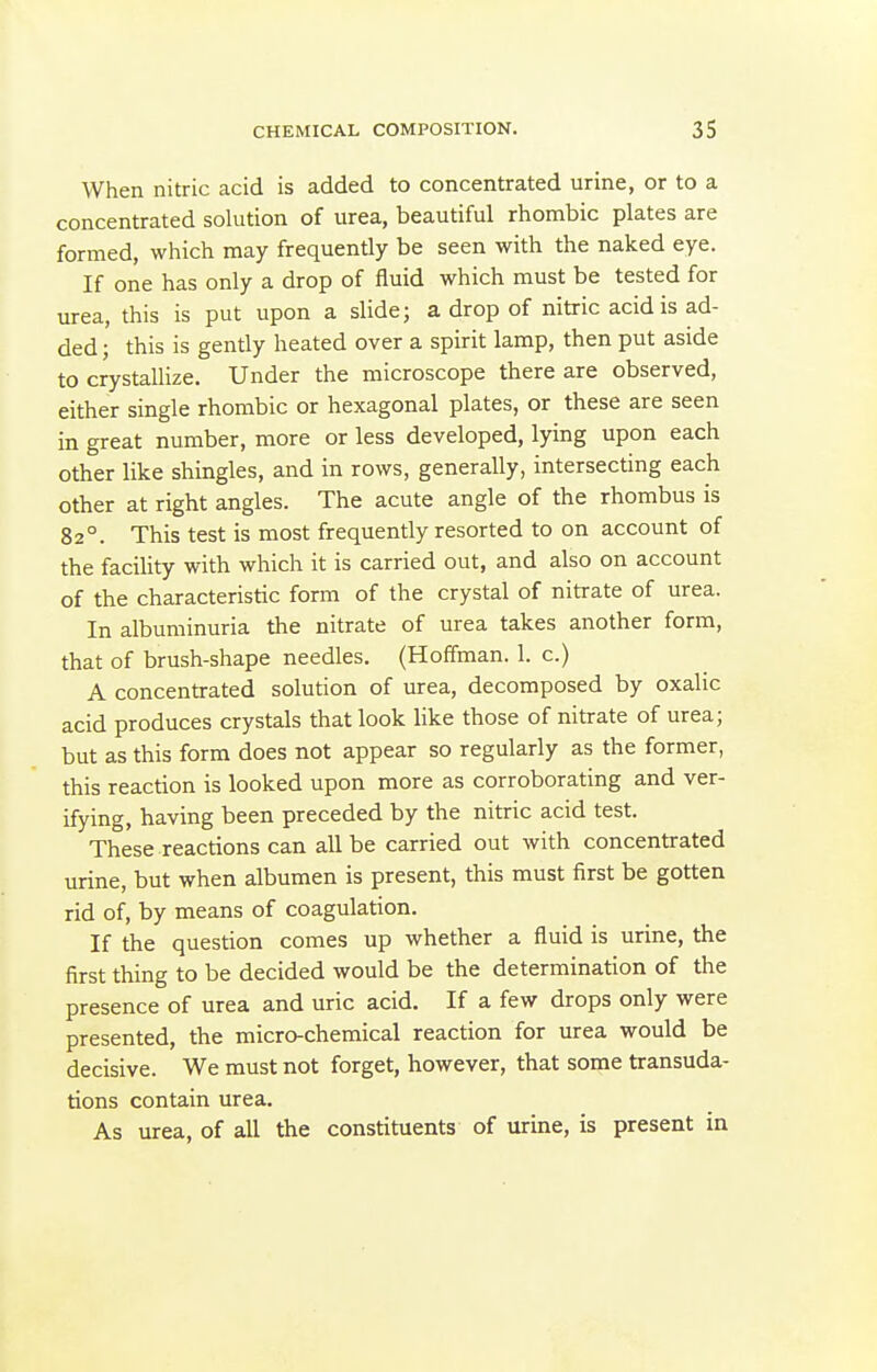 When nitric acid is added to concentrated urine, or to a concentrated solution of urea, beautiful rhombic plates are formed, which may frequently be seen with the naked eye. If one has only a drop of fluid which must be tested for urea, this is put upon a slide; a drop of nitric acid is ad- ded ; this is gently heated over a spirit lamp, then put aside to crystallize. Under the microscope there are observed, either single rhombic or hexagonal plates, or these are seen in great number, more or less developed, lying upon each other like shingles, and in rows, generally, intersecting each other at right angles. The acute angle of the rhombus is 82°. This test is most frequently resorted to on account of the facility with which it is carried out, and also on account of the characteristic form of the crystal of nitrate of urea. In albuminuria the nitrate of urea takes another form, that of brush-shape needles. (Hoffman. 1. c.) A concentrated solution of urea, decomposed by oxalic acid produces crystals that look like those of nitrate of urea; but as this form does not appear so regularly as the former, this reaction is looked upon more as corroborating and ver- ifying, having been preceded by the nitric acid test. These reactions can all be carried out with concentrated urine, but when albumen is present, this must first be gotten rid of, by means of coagulation. If the question comes up whether a fluid is urine, the first thing to be decided would be the determination of the presence of urea and uric acid. If a few drops only were presented, the micro-chemical reaction for urea would be decisive. We must not forget, however, that some transuda- tions contain urea. As urea, of all the constituents of urine, is present in