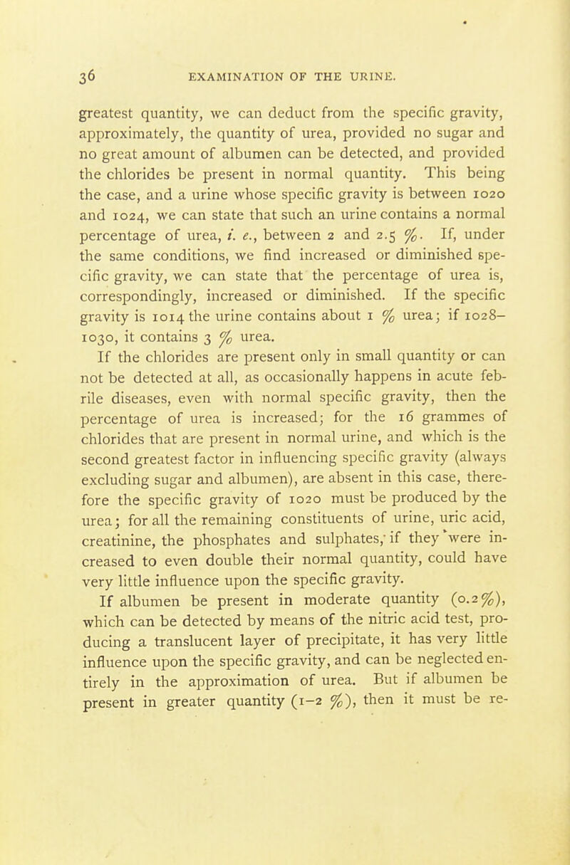 greatest quantity, we can deduct from the specific gravity, approximately, the quantity of urea, provided no sugar and no great amount of albumen can be detected, and provided the chlorides be present in normal quantity. This being the case, and a urine whose specific gravity is between 1020 and 1024, we can state that such an urine contains a normal percentage of urea, between 2 and 2.5 %. If, under the same conditions, we find increased or diminished spe- cific gravity, we can state that the percentage of urea is, correspondingly, increased or diminished. If the specific gravity is 1014 the urine contains about i % urea; if 1028- 1030, it contains 3 fo urea. If the chlorides are present only in small quantity or can not be detected at all, as occasionally happens in acute feb- rile diseases, even with normal specific gravity, then the percentage of urea is increased; for the 16 grammes of chlorides that are present in normal urine, and which is the second greatest factor in influencing specific gravity (always excluding sugar and albumen), are absent in this case, there- fore the specific gravity of 1020 must be produced by the urea; for all the remaining constituents of urine, uric acid, creatinine, the phosphates and sulphates, if they were in- creased to even double their normal quantity, could have very little influence upon the specific gravity. If albumen be present in moderate quantity (0.2%), which can be detected by means of the nitric acid test, pro- ducing a translucent layer of precipitate, it has very litde influence upon the specific gravity, and can be neglected en- tirely in the approximation of urea. But if albumen be present in greater quantity (1-2 %), then it must be re-