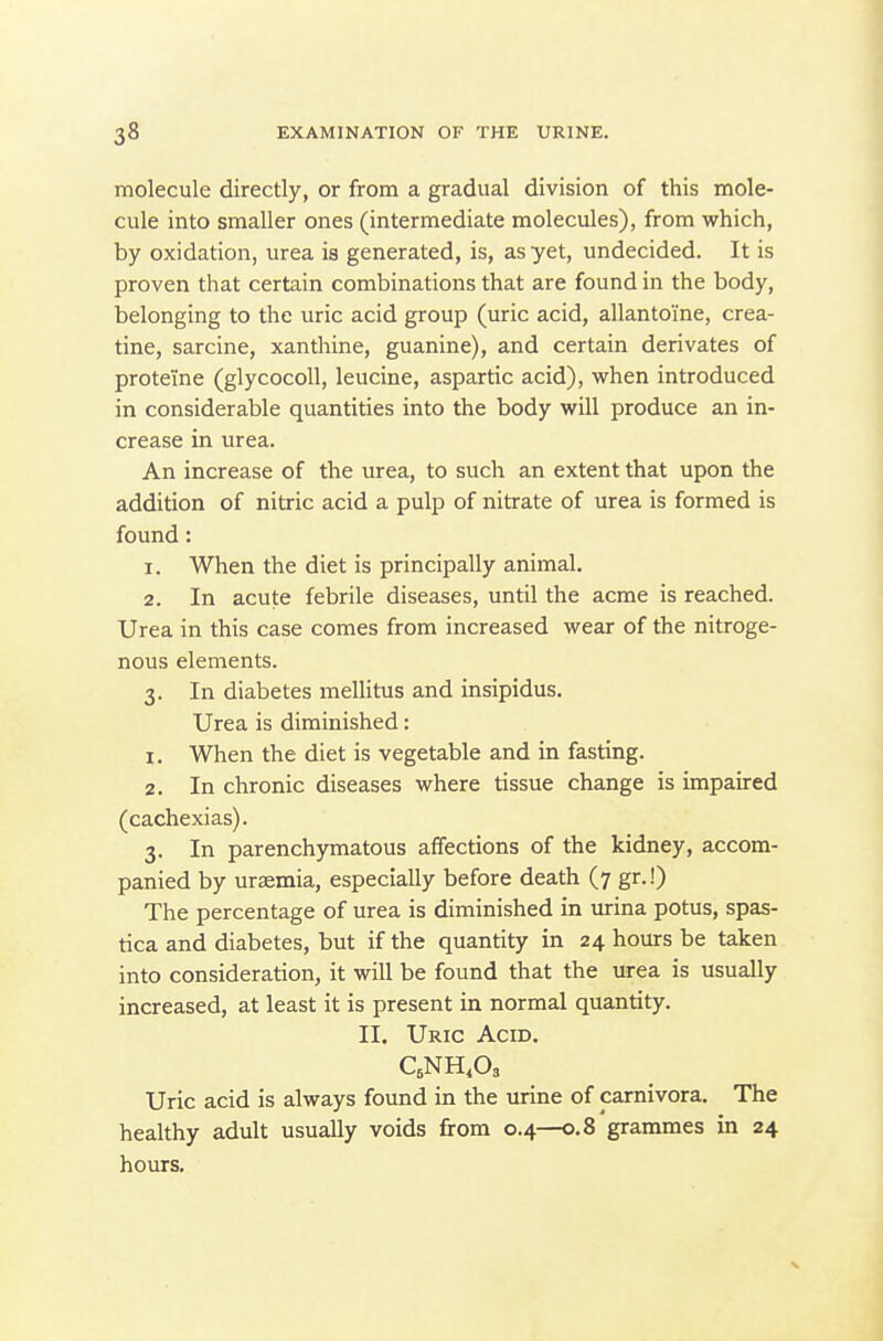 molecule directly, or from a gradual division of this mole- cule into smaller ones (intermediate molecules), from which, by oxidation, urea is generated, is, as yet, undecided. It is proven that certain combinations that are found in the body, belonging to the uric acid group (uric acid, allantoine, crea- tine, sarcine, xanthine, guanine), and certain derivates of proteiine (glycocoll, leucine, aspartic acid), when introduced in considerable quantities into the body will produce an in- crease in urea. An increase of the urea, to such an extent that upon the addition of nitric acid a pulp of nitrate of urea is formed is found: 1. When the diet is principally animal. 2. In acute febrile diseases, until the acme is reached. Urea in this case comes from increased wear of the nitroge- nous elements. 3. In diabetes mellitus and insipidus. Urea is diminished: 1. When the diet is vegetable and in fasting. 2. In chronic diseases where tissue change is impaired (cachexias). 3. In parenchymatous affections of the kidney, accom- panied by uraemia, especially before death (7 gr.!) The percentage of urea is diminished in urina potus, spas- tica and diabetes, but if the quantity in 24 hours be taken into consideration, it will be found that the urea is usually increased, at least it is present in normal quantity. II. Uric Acid. Uric acid is always found in the urine of carnivora. The healthy adult usually voids firom 0.4—0.8 grammes in 24 hours.