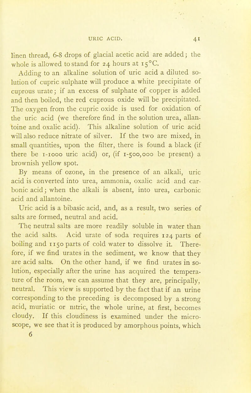 linen thread, 6-8 drops of glacial acetic acid are added; the whole is allowed to stand for 24 hours at i5°C. Adding to an alkaline solution of uric acid a diluted so- lution of cupric sulphate will produce a white precipitate of cuprous urate; if an excess of sulphate of copper is added and then boiled, the red cuprous oxide will be precipitated. The oxygen from the cupric oxide is used for oxidation of the uric acid (we therefore find in the solution urea, allan- toine and oxalic acid). This alkaline solution of uric acid will also reduce nitrate of silver. If the two are mixed, in small quantities, upon the filter, there is found a black (if there be i-iooo uric acid) or, (if 1-500,000 be present) a brownish yellow spot. By means of ozone, in the presence of an alkali, uric acid is converted into urea, ammonia, oxalic acid and car- bonic acid; when the alkali is absent, into urea, carbonic acid and allantoine. Uric acid is a bibasic acid, and, as a result, two series of salts are formed, neutral and acid. The neutral salts are more readily soluble in water than the acid salts. Acid urate of soda requires 124 parts of boiling and 1150 parts of cold water to dissolve it. There- fore, if we find urates in the sediment, we know that they are acid salts. On the other hand, if we find urates in so- lution, especially after the urine has acquired the tempera- ture of the room, we can assume that they are, principally, neutral. This view is supported by the fact that if an urine corresponding to the preceding is decomposed by a strong acid, muriatic or nitric, the whole urine, at first, becomes cloudy. If this cloudiness is examined under the micro- scope, we see that it is produced by amorphous points, which 6