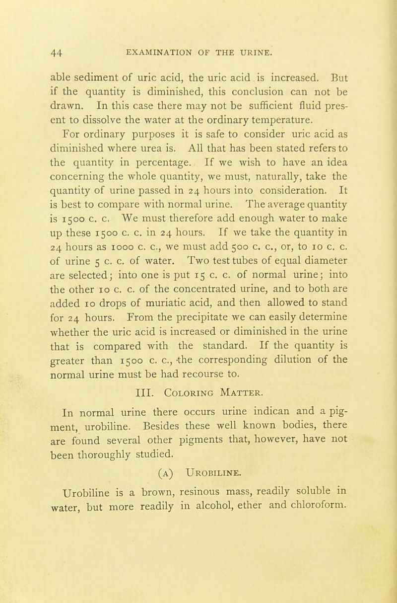 able sediment of uric acid, the uric acid is increased. But if the quantity is diminished, this conclusion can not be drawn. In this case there may not be sufficient fluid pres- ent to dissolve the water at the ordinary temperature. For ordinary purposes it is safe to consider uric acid as diminished where urea is. All that has been stated refers to the quantity in percentage. If we wish to have an idea concerning the whole quantity, we must, naturally, take the quantity of urine passed in 24 hours into consideration. It is best to compare with normal urine. The average quantity is 1500 c. c. We must therefore add enough water to make up these 1500 c. c. in 24 hours. If we take the quantity in 24 hours as 1000 c. c, we must add 500 c. c, or, to 10 c. c. of urine 5 c. c. of water. Two test tubes of equal diameter are selected; into one is put 15 c. c. of normal urine; into the other 10 c. c. of the concentrated urine, and to both are added 10 drops of muriatic acid, and then allowed to stand for 24 hours. From the precipitate we can easily determine whether the uric acid is increased or diminished in the urine that is compared with the standard. If the quantity is greater than 1500 c. c, -the corresponding dilution of the normal urine must be had recourse to. III. Coloring Matter. In normal urine there occurs urine indican and a pig- ment, urobiline. Besides these well known bodies, there are found several other pigments that, however, have not been thoroughly studied. (a) Urobiline. Urobiline is a brown, resinous mass, readily soluble in water, but more readily in alcohol, ether and chloroform.