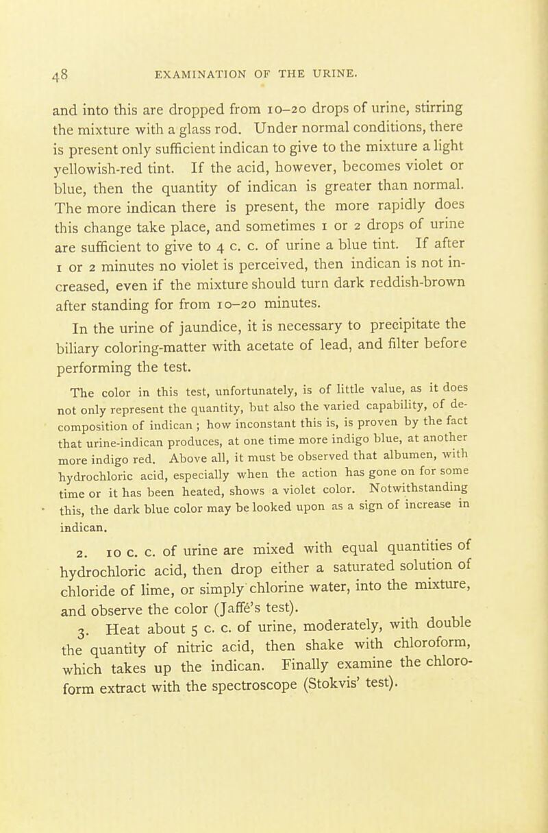 and into this are dropped from 10-20 drops of urine, stirring the mixture with a glass rod. Under normal conditions, there is present only sufficient indican to give to the mixture a light yellowish-red tint. If the acid, however, becomes violet or blue, then the quantity of indican is greater than normal. The more indican there is present, the more rapidly does this change take place, and sometimes i or 2 drops of urine are sufficient to give to 4 c. c. of urine a blue tint. If after I or 2 minutes no violet is perceived, then indican is not in- creased, even if the mixture should turn dark reddish-brown after standing for from 10-20 minutes. In the urine of jaundice, it is necessary to precipitate the biliary coloring-matter with acetate of lead, and filter before performing the test. The color in this test, unfortunately, is of little value, as it does not only represent the quantity, but also the varied capability, of de- composition of indican ; how inconstant this is, is proven by the fact that urine-indican produces, at one time more indigo blue, at another more indigo red. Above all, it must be observed that albumen, with hydrochloric acid, especially when the action has gone on for some time or it has been heated, shows a violet color. Notwithstanding this, the dark blue color may be looked upon as a sign of increase in indican. 2. 10 c, c. of urine are mixed with equal quantities of hydrochloric acid, then drop either a saturated solution of chloride of lime, or simply chlorine water, into the mixture, and observe the color (Jaffe's test). 3. Heat about 5 c. c. of urine, moderately, with double the quantity of nitric acid, then shake with chloroform, which takes up the indican. Finally examine the chloro- form extract with the spectroscope (Stokvis' test).