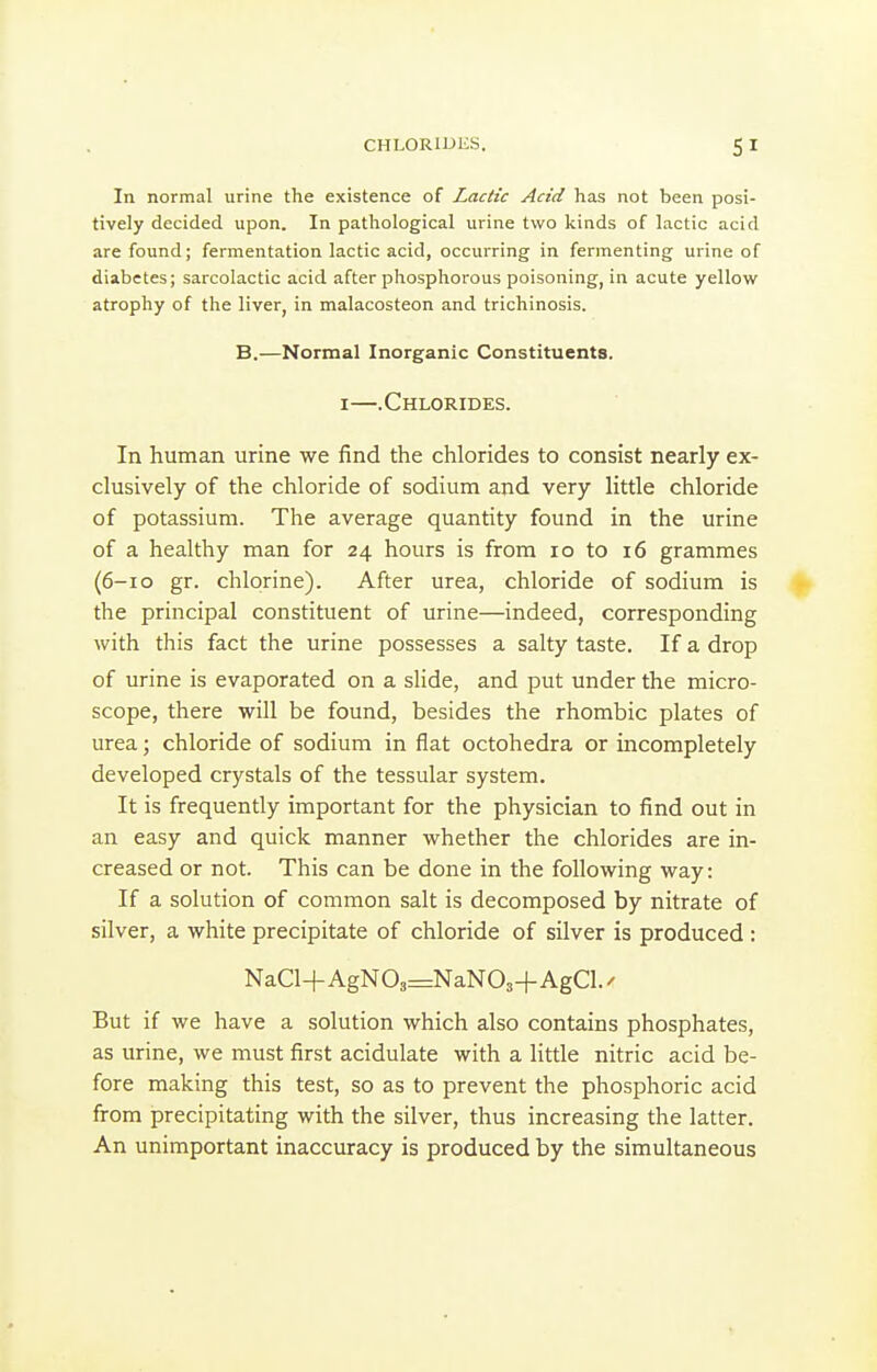 In normal urine the existence of Lactic Acid has not been posi- tively decided upon. In pathological urine two kinds of lactic acid are found; fermentation lactic acid, occurring in fermenting urine of diabetes; sarcolactic acid after phosphorous poisoning, in acute yellow atrophy of the liver, in malacosteon and trichinosis. B.—Normal Inorganic Constituents. I—.Chlorides. In human urine we find the chlorides to consist nearly ex- clusively of the chloride of sodium and very little chloride of potassium. The average quantity found in the urine of a healthy man for 24 hours is from 10 to 16 grammes (6-10 gr. chlorine). After urea, chloride of sodium is ^ the principal constituent of urine—indeed, corresponding with this fact the urine possesses a salty taste. If a drop of urine is evaporated on a slide, and put under the micro- scope, there will be found, besides the rhombic plates of urea; chloride of sodium in flat octohedra or incompletely developed crystals of the tessular system. It is frequently important for the physician to find out in an easy and quick manner whether the chlorides are in- creased or not. This can be done in the following way: If a solution of common salt is decomposed by nitrate of silver, a white precipitate of chloride of silver is produced: NaCl-l-AgN03=NaN03-f AgCl./ But if we have a solution which also contains phosphates, as urine, we must first acidulate with a little nitric acid be- fore making this test, so as to prevent the phosphoric acid from precipitating with the silver, thus increasing the latter. An unimportant inaccuracy is produced by the simultaneous