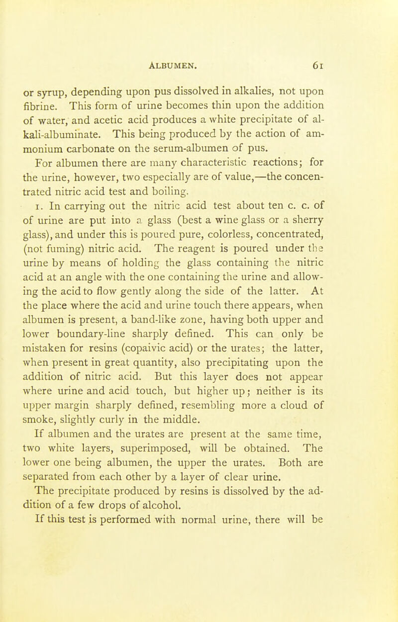 or syrup, depending upon pus dissolved in alkalies, not upon fibrine. This form of urine becomes thin upon the addition of water, and acetic acid produces a white precipitate of al- kali-albuminate. This being produced by the action of am- monium carbonate on the serum-albumen of pus. For albumen there are many characteristic reactions; for the urine, however, two especially are of value,—the concen- trated nitric acid test and boiling. I. In carrying out the nitric acid test about ten c. c. of of urine are put into a glass (best a wine glass or a sherry glass), and under this is poured pure, colorless, concentrated, (not fuming) nitric acid. The reagent is poured under the urine by means of holding the glass containing the nitric acid at an angle with the one containing the urine and allow- ing the acid to flow gently along the side of the latter. At the place where the acid and urine touch there appears, when albumen is present, a band-like zone, having both upper and lower boundary-line sharply defined. This can only be mistaken for resins (copaivic acid) or the urates; the latter, when present in great quantity, also precipitating upon the addition of nitric acid. But this layer does not appear where urine and acid touch, but higher up; neither is its upper margin sharply defined, resembling more a cloud of smoke, slightly curly in the middle. If albumen and the urates are present at the same time, two white layers, superimposed, will be obtained. The lower one being albumen, the upper the urates. Both are separated from each other by a layer of clear urine. The precipitate produced by resins is dissolved by the ad- dition of a few drops of alcohol. If this test is performed with normal urine, there will be