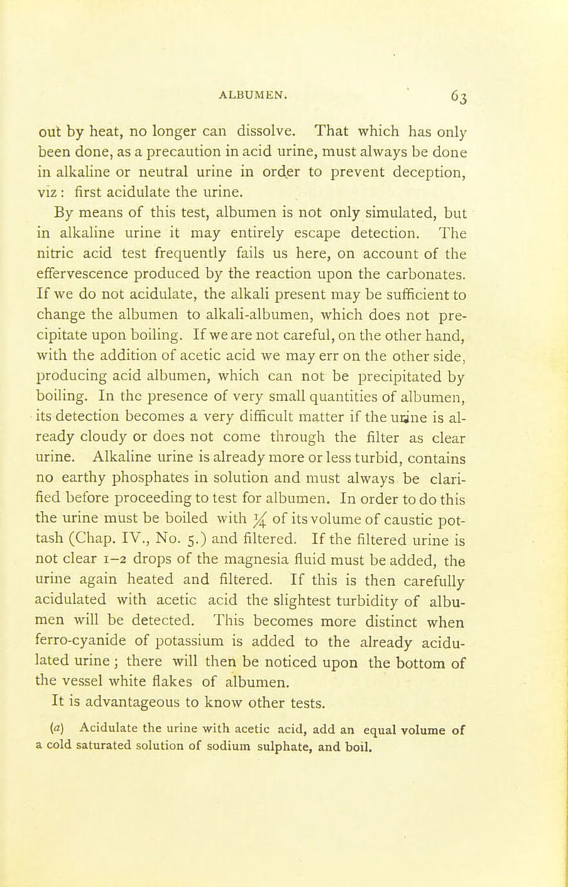 out by heat, no longer can dissolve. That which has only been done, as a precaution in acid urine, must always be done in alkaline or neutral urine in order to prevent deception, VIZ : first acidulate the urine. By means of this test, albumen is not only simulated, but in alkaline urine it may entirely escape detection. The nitric acid test frequently fails us here, on account of the effervescence produced by the reaction upon the carbonates. If we do not acidulate, the alkali present may be sufficient to change the albumen to alkali-albumen, which does not pre- cipitate upon boiling. If we are not careful, on the other hand, with the addition of acetic acid we may err on the other side, producing acid albumen, which can not be precipitated by boiling. In the presence of very small quantities of albumen, its detection becomes a very difficult matter if the uane is al- ready cloudy or does not come through the filter as clear urine. Alkaline urine is already more or less turbid, contains no earthy phosphates in solution and must always be clari- fied before proceeding to test for albumen. In order to do this the urine must be boiled with of its volume of caustic pot- tash (Chap. IV., No. 5.) and filtered. If the filtered urine is not clear 1-2 drops of the magnesia fluid must be added, the lurine again heated and filtered. If this is then carefully acidulated with acetic acid the slightest turbidity of albu- men will be detected. This becomes more distinct when ferro-cyanide of potassium is added to the already acidu- lated urine ; there will then be noticed upon the bottom of the vessel white flakes of albumen. It is advantageous to know other tests. (a) Acidulate the urine with acetic acid, add an equal volume of a cold saturated solution of sodium sulphate, and boil.