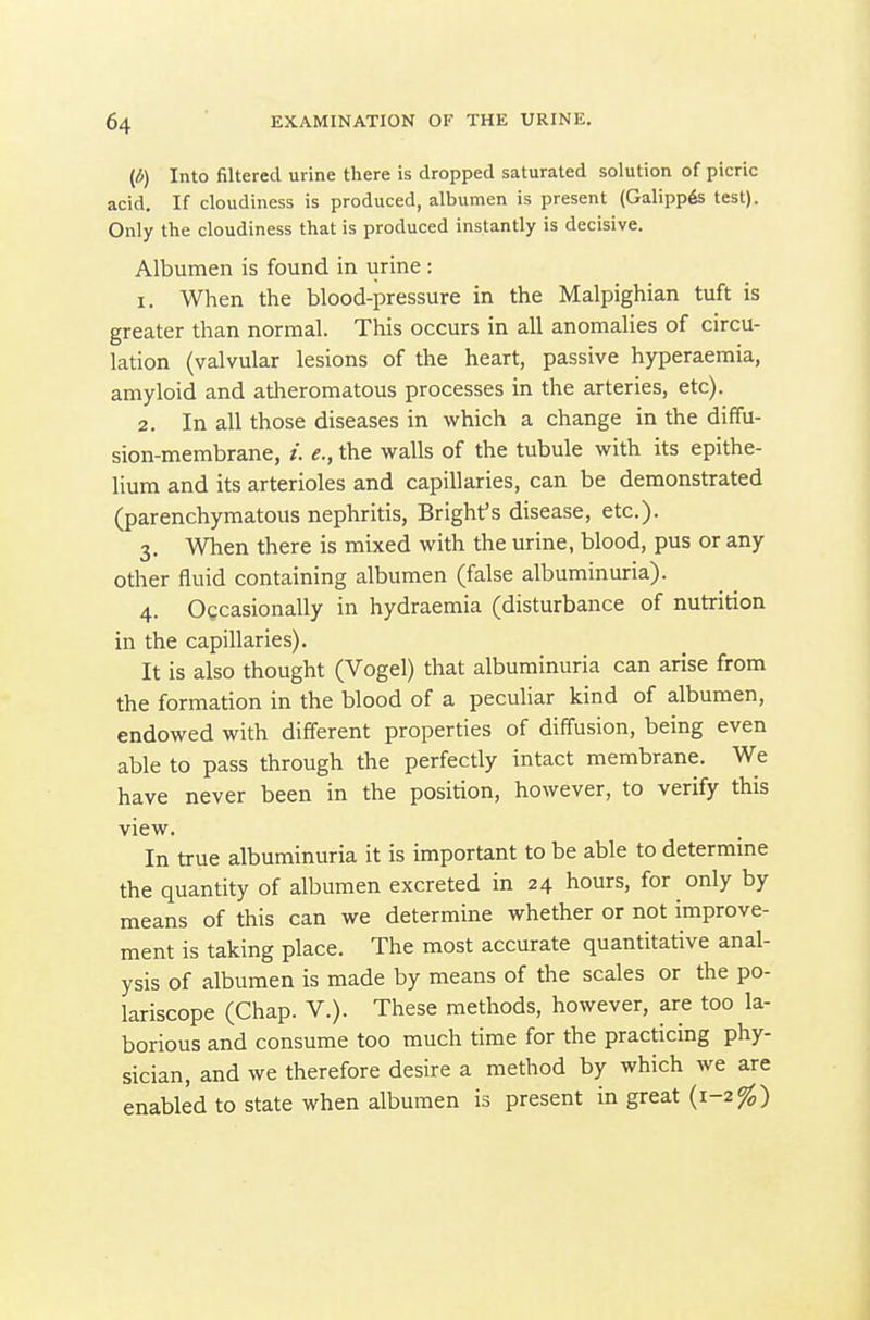 {6) Into filtered urine there is dropped saturated solution of picric acid. If cloudiness is produced, albumen is present (Galipp6s lest). Only the cloudiness that is produced instantly is decisive. Albumen is found in urine : 1. When the blood-pressure in the Malpighian tuft is greater than normal. This occurs in all anomalies of circu- lation (valvular lesions of the heart, passive hyperaemia, amyloid and atheromatous processes in the arteries, etc). 2. In all those diseases in which a change in the diffu- sion-membrane, /. e., the walls of the tubule with its epithe- lium and its arterioles and capillaries, can be demonstrated (parenchymatous nephritis, Bright's disease, etc.). 3. When there is mixed with the urine, blood, pus or any other fluid containing albumen (false albuminuria). 4. Occasionally in hydraemia (disturbance of nutrition in the capillaries). It is also thought (Vogel) that albuminuria can arise from the formation in the blood of a peculiar kind of albumen, endowed with different properties of diffusion, being even able to pass through the perfectly intact membrane. We have never been in the position, however, to verify this view. In true albuminuria it is important to be able to determine the quantity of albumen excreted in 24 hours, for only by means of this can we determine whether or not improve- ment is taking place. The most accurate quantitative anal- ysis of albumen is made by means of the scales or the po- lariscope (Chap. V.). These methods, however, are too la- borious and consume too much time for the practicing phy- sician, and we therefore desire a method by which we are enabled to state when albumen is present in great (1-2%)