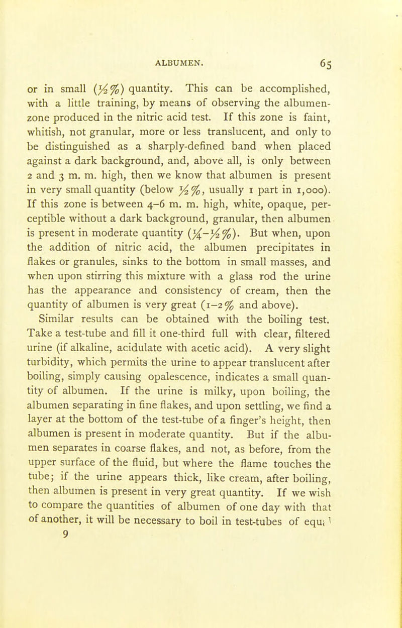 or in small {%%) quantity. This can be accomplished, with a little training, by means of observing the albumen- zone produced in the nitric acid test. If this zone is faint, whitish, not granular, more or less translucent, and only to be distinguished as a sharply-defined band when placed against a dark background, and, above all, is only between 2 and 3 m. m. high, then we know that albumen is present in very small quantity (below usually i part in i,ooo). If this zone is between 4-6 m. m. high, white, opaque, per- ceptible without a dark background, granular, then albumen is present in moderate quantity But when, upon the addition of nitric acid, the albumen precipitates in flakes or granules, sinks to the bottom in small masses, and when upon stirring this mixture with a glass rod the urine has the appearance and consistency of cream, then the quantity of albumen is very great (1-2% and above). Similar results can be obtained with the boiHng test. Take a test-tube and fill it one-third full with clear, filtered urine (if alkaline, acidulate with acetic acid). A very slight turbidity, which permits the urine to appear translucent after boiling, simply causing opalescence, indicates a small quan- tity of albumen. If the urine is milky, upon boiling, the albumen separating in fine flakes, and upon settling, we find a layer at the bottom of the test-tube of a finger's height, then albumen is present in moderate quantity. But if the albu- men separates in coarse flakes, and not, as before, from the upper surface of the fluid, but where the flame touches the tube; if the urine appears thick, like cream, after boiling, then albumen is present in very great quantity. If we wish to compare the quantities of albumen of one day with that of another, it will be necessary to boil in test-tubes of equ; l 9