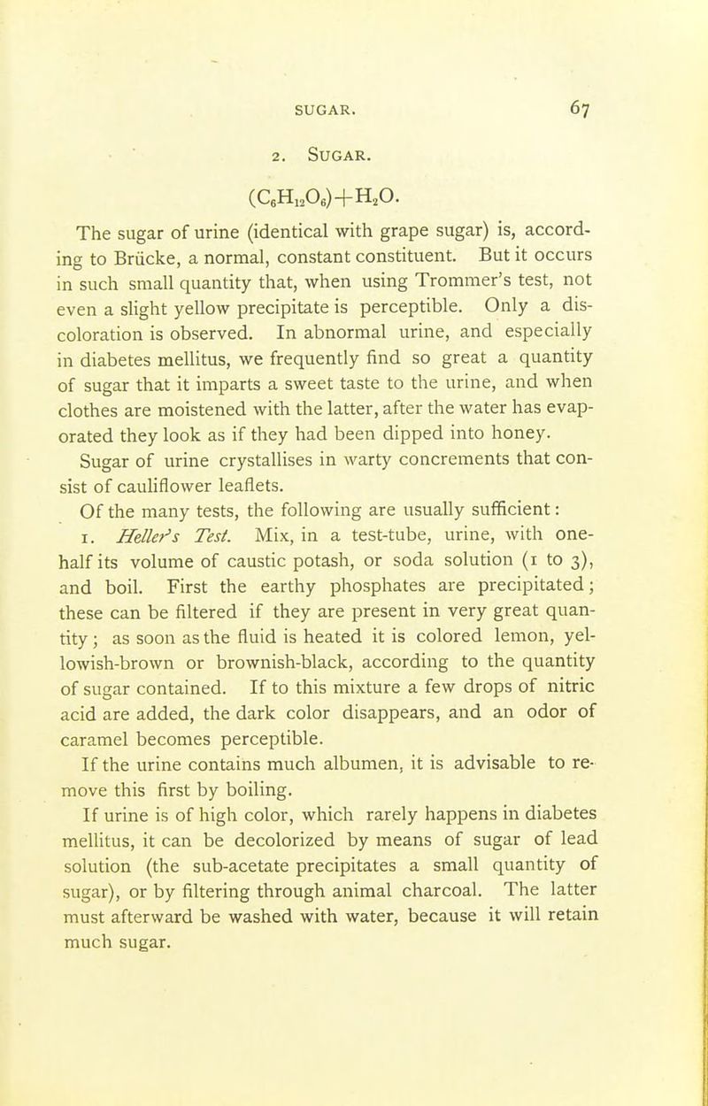 2. Sugar. (CeHi,Oe)+H,0. The sugar of urine (identical with grape sugar) is, accord- ing to Briicke, a normal, constant constituent. But it occurs in such small quantity that, when using Trommer's test, not even a slight yellow precipitate is perceptible. Only a dis- coloration is observed. In abnormal urine, and especially in diabetes mellitus, we frequently find so great a quantity of sugar that it imparts a sweet taste to the urine, and when clothes are moistened with the latter, after the water has evap- orated they look as if they had been dipped into honey. Sugar of urine crystallises in warty concrements that con- sist of cauliflower leaflets. Of the many tests, the following are usually sufficient: I. Heller's Test. Mix, in a test-tube, urine, with one- half its volume of caustic potash, or soda solution (i to 3), and boil. First the earthy phosphates are precipitated; these can be filtered if they are present in very great quan- tity ; as soon as the fluid is heated it is colored lemon, yel- lowish-brown or brownish-black, according to the quantity of sugar contained. If to this mixture a few drops of nitric acid are added, the dark color disappears, and an odor of caramel becomes perceptible. If the urine contains much albumen, it is advisable to re- move this first by boiling. If urine is of high color, which rarely happens in diabetes mellitus, it can be decolorized by means of sugar of lead solution (the sub-acetate precipitates a small quantity of sugar), or by filtering through animal charcoal. The latter must afterward be washed with water, because it will retain much sugar.