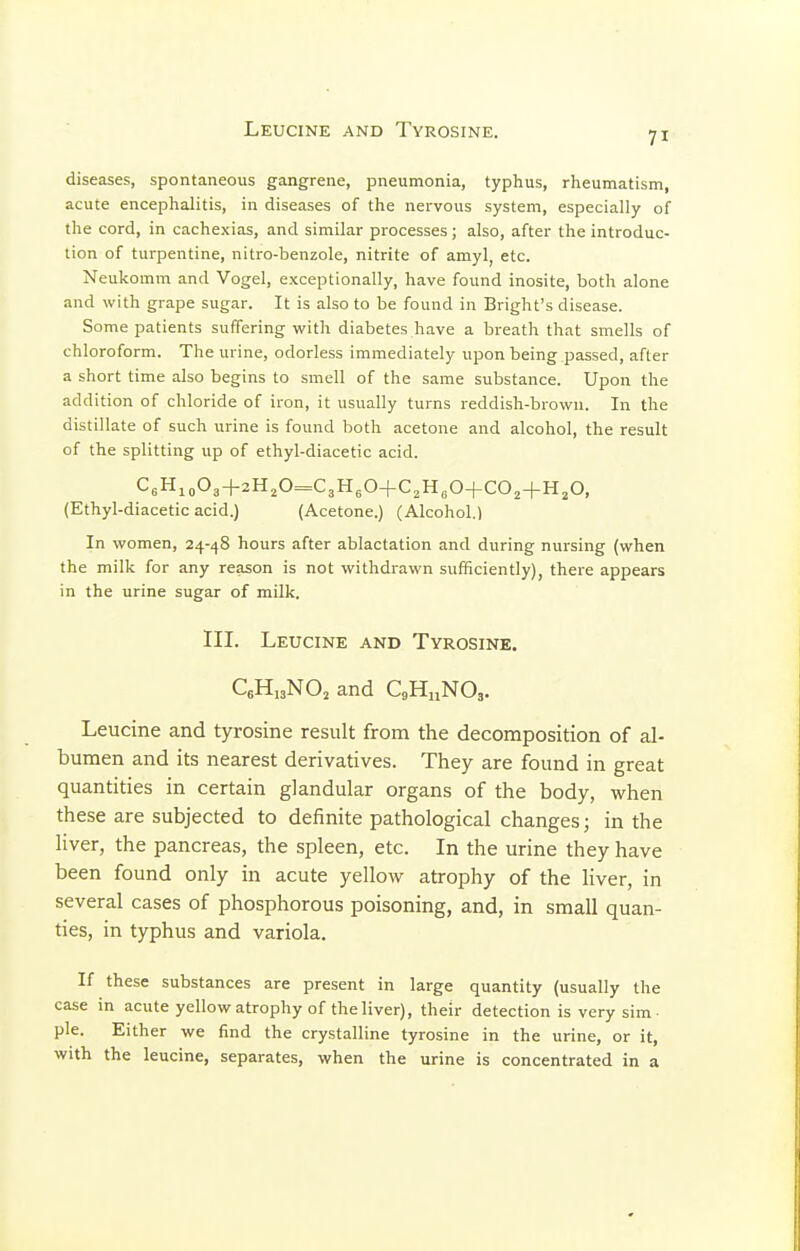 Leucine and Tyrosine. diseases, spontaneous gangrene, pneumonia, typhus, rheumatism, acute encephalitis, in diseases of the nervous system, especially of the cord, in cachexias, and similar processes; also, after the introduc- tion of turpentine, nitro-benzole, nitrite of amyl, etc. Neukomm and Vogel, exceptionally, have found inosite, both alone and with grape sugar. It is also to be found in Bright's disease. Some patients suffering with diabetes have a breath that smells of chloroform. The urine, odorless immediately upon being passed, after a short time also begins to smell of the same substance. Upon the addition of chloride of iron, it usually turns reddish-brown. In the distillate of such urine is found both acetone and alcohol, the result of the splitting up of ethyl-diacetic acid. C6Hio03+2H,0=C3H30+C,H,0+C02+H,0, (Ethyl-diacetic acid.) (Acetone.) (Alcohol.) In women, 24-48 hours after ablactation and during nursing (when the milk for any reason is not withdrawn sufficiently), there appears in the urine sugar of milk. III. Leucine and Tyrosine. CgHisNO^ and QHnNO^. Leucine and tyrosine result from the decomposition of al- bumen and its nearest derivatives. They are found in great quantities in certain glandular organs of the body, when these are subjected to definite pathological changes; in the liver, the pancreas, the spleen, etc. In the urine they have been found only in acute yellow atrophy of the liver, in several cases of phosphorous poisoning, and, in small quan- ties, in typhus and variola. If these substances are present in large quantity (usually the case in acute yellow atrophy of the liver), their detection is very sim- ple. Either we find the crystalline tyrosine in the urine, or it, with the leucine, separates, when the urine is concentrated in a