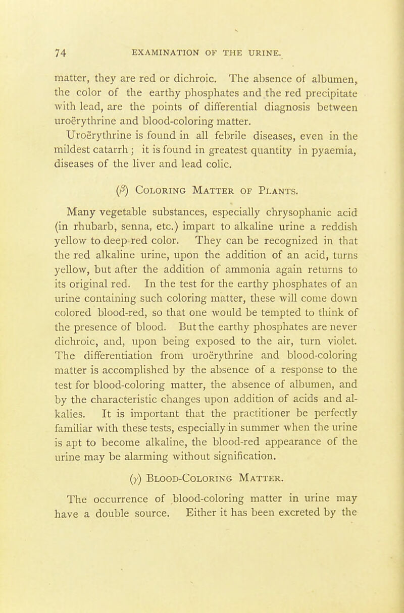 matter, they are red or dichroic. The absence of albumen, the color of the earthy phosphates and the red precipitate with lead, are the points of differential diagnosis between uroerythrine and blood-coloring matter. Uroerythrine is found in all febrile diseases, even in the mildest catarrh ; it is found in greatest quantity in pyaemia, diseases of the liver and lead colic. (P) Coloring Matter of Plants. Many vegetable substances, especially chrysophanic acid (in rhubarb, senna, etc.) impart to alkaline urine a reddish yellow to deep-red color. They can be recognized in that the red alkaline urine, upon the addition of an acid, turns yellow, but after the addition of ammonia again returns to its original red. In the test for the earthy phosphates of an urine containing such coloring matter, these will come down colored blood-red, so that one would be tempted to think of the presence of blood. But the earthy phosphates are never dichroic, and, upon being exposed to the air, turn violet. The differentiation from uroerythrine and blood-coloring matter is accomplished by the absence of a response to the test for blood-coloring matter, the absence of albumen, and by the characteristic changes upon addition of acids and al- kalies. It is important that the practitioner be perfectly familiar with these tests, especially in summer when the urine is apt to become alkaline, the blood-red appearance of the urine may be alarming without signification. (7) Blood-Coloring Matter. The occurrence of blood-coloring matter in urine may have a double source. Either it has been excreted by the