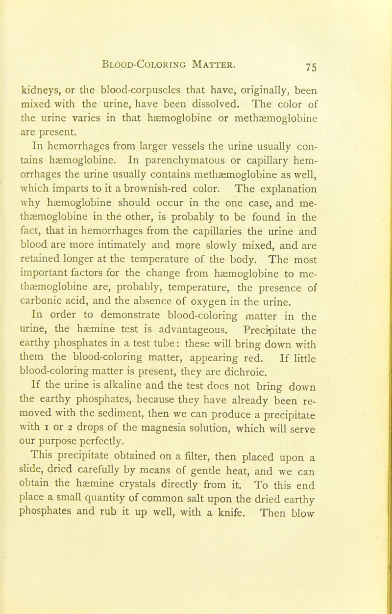 Blood-Coloring Matter. kidneys, or the blood-corpuscles that have, originally, been mixed with the urine, have been dissolved. The color of the urine varies in that htemoglobine or methagmoglobine are present. In hemorrhages from larger vessels the urine usually con- tains hsemoglobine. In parenchymatous or capillary hem- orrhages the urine usually contains methsemoglobine as well, which imparts to it a brownish-red color. The explanation why hsemoglobine should occur in the one case, and me- thasmoglobine in the other, is probably to be found in the fact, that in hemorrhages from the capillaries the urine and blood are more intimately and more slowly mixed, and are retained longer at the temperature of the body. The most important factors for the change from hsmoglobine to me- thsemoglobine are, probably, temperature, the presence of carbonic acid, and the absence of oxygen in the urine. In order to demonstrate blood-coloring matter in the urine, the hsemine test is advantageous. Precipitate the earthy phosphates in a test tube: these will bring down with them the blood-coloring matter, appearing red. If little blood-coloring matter is present, they are dichroic. If the urine is alkahne and the test does not bring down the earthy phosphates, because they have already been re- moved with the sediment, then we can produce a precipitate with I or 2 drops of the magnesia solution, which will serve our purpose perfectly. This precipitate obtained on a filter, then placed upon a slide, dried carefully by means of gentle heat, and we can obtain the htemine crystals directly from it. To this end place a small quantity of common salt upon the dried earthy phosphates and rub it up well, with a knife. Then blow