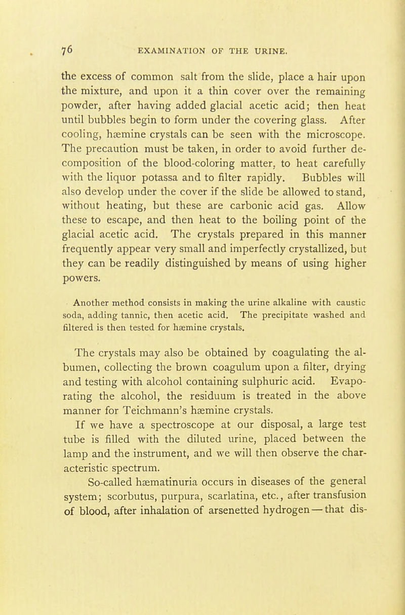 the excess of common salt from the sUde, place a hair upon the mixture, and upon it a thin cover over the remaining powder, after having added glacial acetic acid; then heat until bubbles begin to form under the covering glass. After cooling, hsemine crystals can be seen with the microscope. The precaution must be taken, in order to avoid further de- composition of the blood-coloring matter, to heat carefully with the liquor potassa and to filter rapidly. Bubbles will also develop under the cover if the slide be allowed to stand, without heating, but these are carbonic acid gas. Allow these to escape, and then heat to the boiling point of the glacial acetic acid. The crystals prepared in this manner frequently appear very small and imperfectly crystallized, but they can be readily distinguished by means of using higher powers. Another method consists in making the urine alkaline with caustic soda, adding tannic, then acetic acid. The precipitate washed and filtered is then tested for haemine crystals. The crystals may also be obtained by coagulating the al- bumen, collecting the brown coagulum upon a filter, drying and testing with alcohol containing sulphuric acid. Evapo- rating the alcohol, the residuum is treated in the above manner for Teichmann's hsemine crystals. If we have a spectroscope at our disposal, a large test tube is filled with the diluted urine, placed between the lamp and the instrument, and we will then observe the char- acteristic spectrum. So-called hsematinuria occurs in diseases of the general system; scorbutus, purpura, scarlatina, etc., after transfusion of blood, after inhalation of arsenetted hydrogen — that dis-