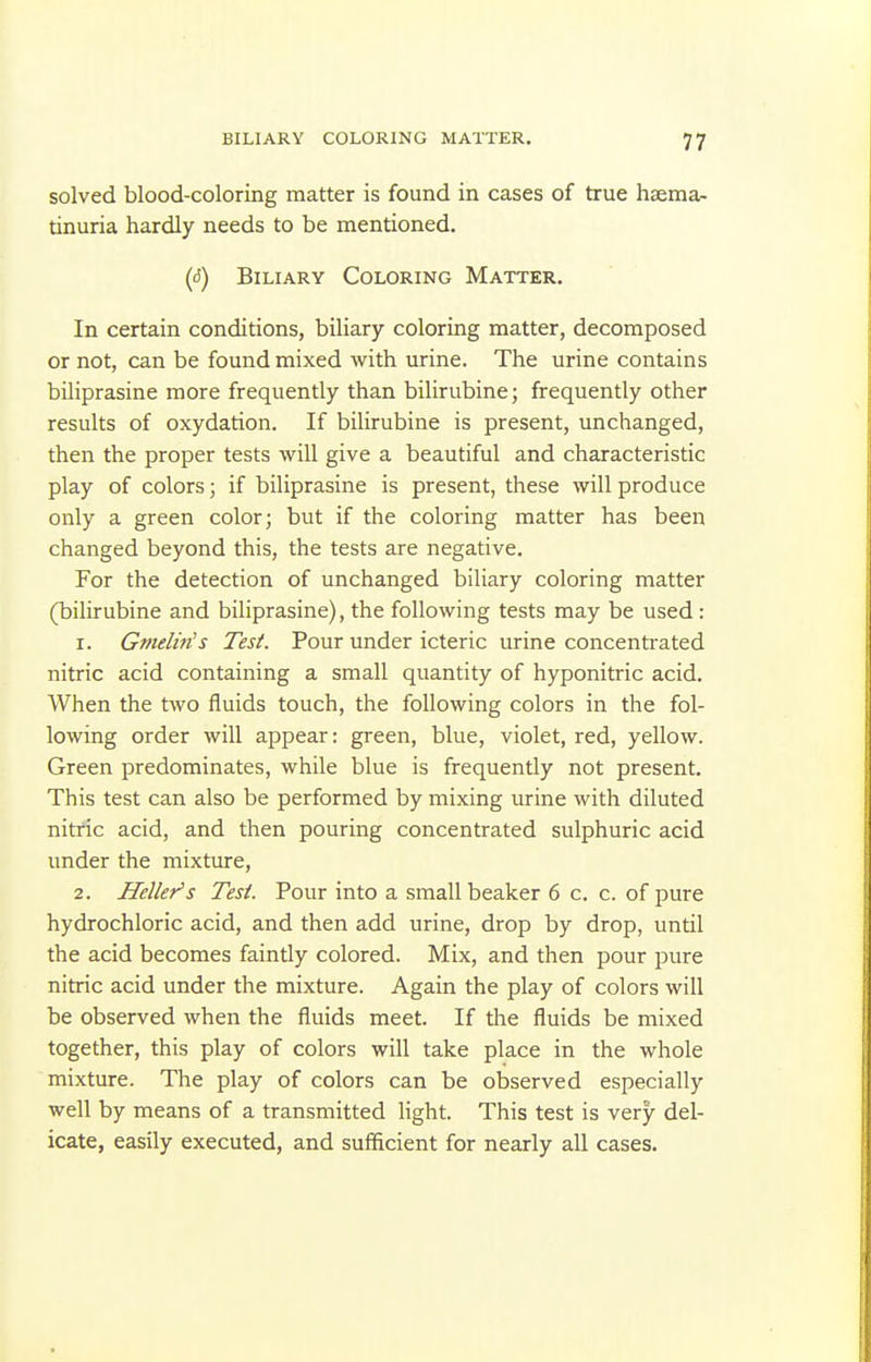 solved blood-coloring matter is found in cases of true hsema- tinuria hardly needs to be mentioned. ((5) Biliary Coloring Matter. In certain conditions, biliary coloring matter, decomposed or not, can be found mixed with urine. The urine contains biliprasine more frequently than bilirubine; frequently other results of oxydation. If bilirubine is present, unchanged, then the proper tests will give a beautiful and characteristic play of colors; if biliprasine is present, these will produce only a green color; but if the coloring matter has been changed beyond this, the tests are negative. For the detection of unchanged biliary coloring matter (bilirubine and biliprasine), the following tests may be used: 1. Gmelin's Test. Pour under icteric urine concenti-ated nitric acid containing a small quantity of hyponitric acid. When the two fluids touch, the following colors in the fol- lowing order will appear: green, blue, violet, red, yellow. Green predominates, while blue is frequently not present. This test can also be performed by mixing urine with diluted nitric acid, and then pouring concentrated sulphuric acid under the mixture, 2. Heller's Test. Pour into a small beaker 6 c. c. of pure hydrochloric acid, and then add urine, drop by drop, until the acid becomes faintly colored. Mix, and then pour pure nitric acid under the mixture. Again the play of colors will be observed when the fluids meet. If the fluids be mixed together, this play of colors will take place in the whole mixture. The play of colors can be observed especially well by means of a transmitted light. This test is very del- icate, easily executed, and sufficient for nearly all cases.