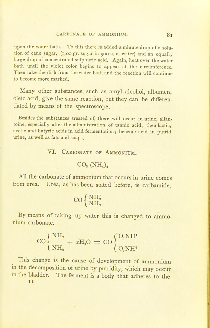 upon the water bath. To this there is added a minute drop of a solu- tion of cane sugar, (i,oo gr. sugar in 500 c. c. water) and an equally large drop of concentrated sulphuric acid. Again, heat over the water bath until the violet color begins to appear at the circumference. Then take the dish from the water bath and the reaction will continue to become more marked. Many other substances, such as amyl alcohol, albumen, oleic acid, give the same reaction, but they can be differen- tiated by means of the spectroscope. Besides the substances treated of, there will occur in urine, allan- toine, especially after the administration of tannic acid; then lactic, acetic and butyric acids in acid fermentation; benzoic acid in putrid urine, as well as fats and soaps. VI. Carbonate of Ammonium. CO3 (NH,), All the carbonate of ammonium that occurs in urine comes from urea. Urea, as has been stated before, is carbamide. I NH, By means of taking up water this is changed to ammo- nium carbonate. (NH, CO,NH< CO ] + 2H,0 = CO } (NH, (0,NH* This change is the cause of development of ammonium in the decomposition of urine by putridity, which may occur in the bladder. The ferment is a body that adheres to the II