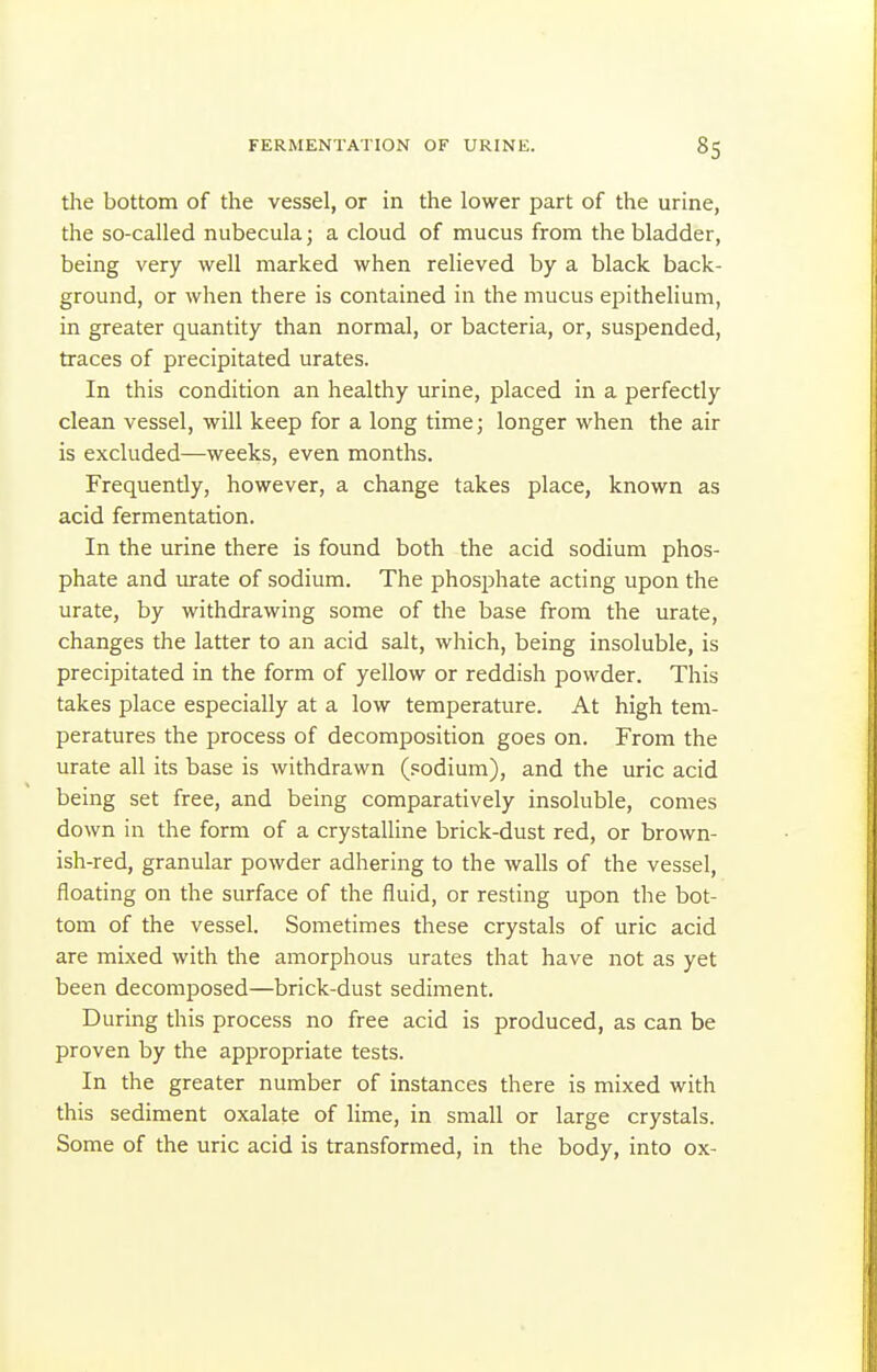 FERMENTATION OF URINE. 8S the bottom of the vessel, or in the lower part of the urine, the so-called nubecula; a cloud of mucus from the bladder, being very well marked when relieved by a black back- ground, or when there is contained in the mucus epithelium, in greater quantity than normal, or bacteria, or, suspended, traces of precipitated urates. In this condition an healthy urine, placed in a perfectly clean vessel, will keep for a long timcj longer when the air is excluded—weeks, even months. Frequently, however, a change takes place, known as acid fermentation. In the urine there is found both the acid sodium phos- phate and urate of sodium. The phos^Aate acting upon the urate, by withdrawing some of the base from the urate, changes the latter to an acid salt, which, being insoluble, is precipitated in the form of yellow or reddish powder. This takes place especially at a low temperature. At high tem- peratures the process of decomposition goes on. From the urate all its base is withdrawn (sodium), and the uric acid being set free, and being comparatively insoluble, comes down in the form of a crystalline brick-dust red, or brown- ish-red, granular powder adhering to the walls of the vessel, floating on the surface of the fluid, or resting upon the bot- tom of the vessel. Sometimes these crystals of uric acid are mixed with the amorphous urates that have not as yet been decomposed—brick-dust sediment. During this process no free acid is produced, as can be proven by the appropriate tests. In the greater number of instances there is mixed with this sediment oxalate of lime, in small or large crystals. Some of the uric acid is transformed, in the body, into ox-