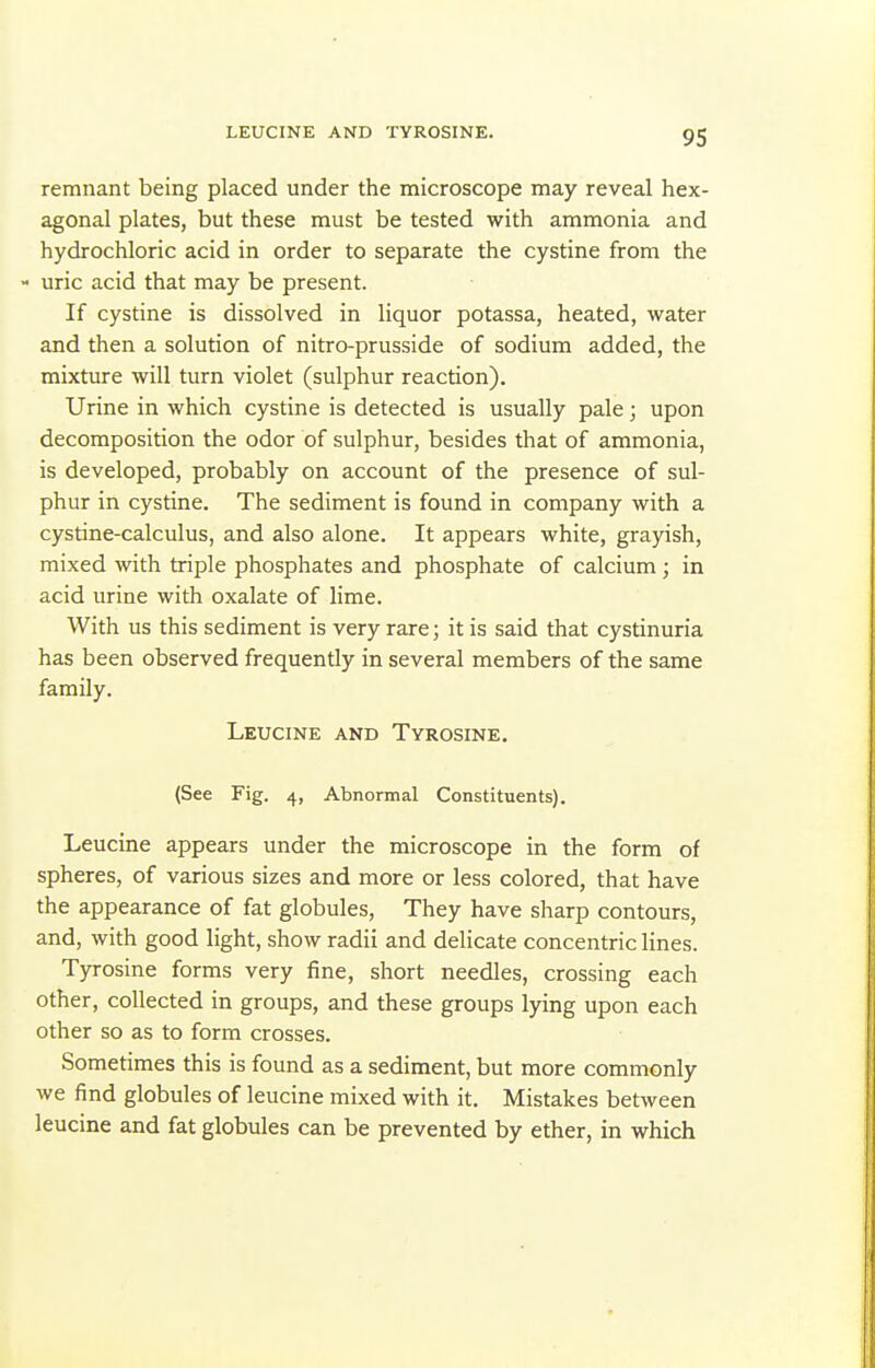 LEUCINE AND TYROSINE. remnant being placed under the microscope may reveal hex- agonal plates, but these must be tested with ammonia and hydrochloric acid in order to separate the cystine from the - uric acid that may be present. If cystine is dissolved in liquor potassa, heated, water and then a solution of nitro-prusside of sodium added, the mixture will turn violet (sulphur reaction). Urine in which cystine is detected is usually pale; upon decomposition the odor of sulphur, besides that of ammonia, is developed, probably on account of the presence of sul- phur in cystine. The sediment is found in company with a cystine-calculus, and also alone. It appears white, grayish, mixed with triple phosphates and phosphate of calcium ; in acid urine with oxalate of lime. With us this sediment is very rare; it is said that cystinuria has been observed frequently in several members of the same family. Leucine and Tyrosine. (See Fig. 4, Abnormal Constituents). Leucine appears under the microscope in the form of spheres, of various sizes and more or less colored, that have the appearance of fat globules. They have sharp contours, and, with good light, show radii and delicate concentric lines. Tyrosine forms very fine, short needles, crossing each other, collected in groups, and these groups lying upon each other so as to form crosses. Sometimes this is found as a sediment, but more commonly we find globules of leucine mixed with it. Mistakes between leucine and fat globules can be prevented by ether, in which