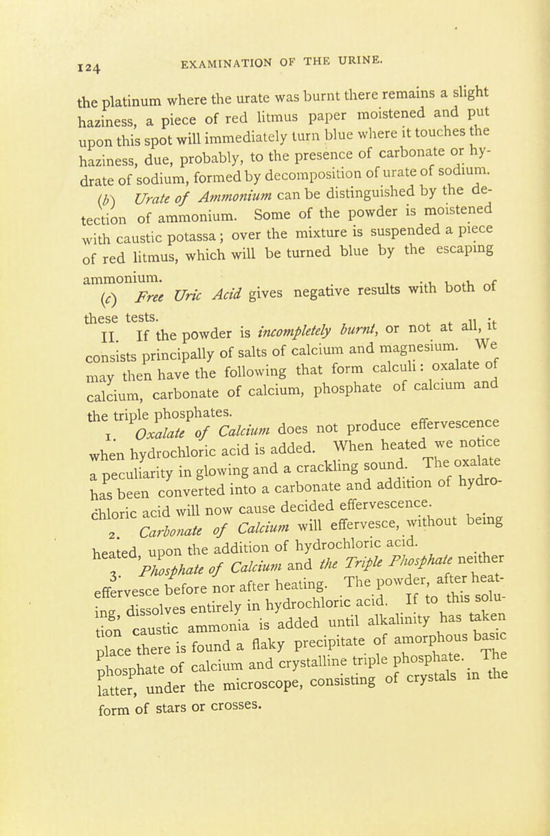 the platinum where the urate was burnt there remains a slight haziness, a piece of red Utmus paper moistened and put upon this spot will immediately turn blue wliere it touches the haziness, due, probably, to the presence of carbonate or hy- drate of sodium, formed by decomposition of urate of sodium. (b ) Urate of Ammonium can be distinguished by the de- tection of ammonium. Some of the powder is moistened with caustic potassa; over the mixture is suspended a piece of red litmus, which will be turned blue by the escaping ammonium. _ . , r (c) Free Uric Acid gives negative results with both ot these tests. . II If the powder is incompletely burnt, or not at au, it consists principally of salts of calcium and magnesium We may then have the following that form calcuh: oxalate of calcium, carbonate of calcium, phosphate of calcium and '^'''^OmTc^^^^^^^ ^o^^ effervescence when hydrochloric acid is added. When ^^-ted we no ice a peculiarity in glowing and a crackling sound The oxakte has been converted into a carbonate and addition of hydro- chloric acid will now cause decided effervescence _ T Carbonate of Calcium will effervesce, without being heated upon the addition of hydrochloric acid. 3 'ZV. ./ Calcium and the Triple Fkosphate neither effLesce before nor after heating. The pow er after he^ Ice thes is f^und a flaky precipitate of amorphous basic tZ^illLi calcium and crystalline triple phosphate. _ The K under the microscope, consisting of crystals m the form of stars or crosses.