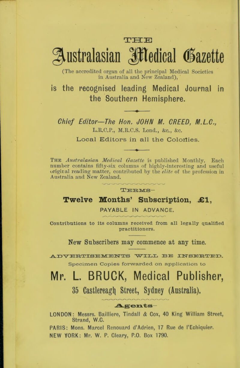 T ZEE HU Australasian JHedical Gazette (The accredited organ of all the principal Medical Societies in Australia and New Zealand), ' is the recognised leading Medical Journal in the Southern Hemisphere. Chief Editor—The Hon. JOHN M. CREED, M.L.C., L.R.C.P., M.R.C.S. Lond., &c„ &c. Local Editors in all the Colorlies. The Australasian Medical Gazette is published Monthly. Each number contains fifty-six columns of highly-interesting and useful original reading matter, contributed by the elite of the profession in Australia and New Zealand. tee, Ms- Twelve Months’ Subscription, £1, PAYABLE IN ADVANCE. Contributions to its columns received from all legally qualified practitioners. New Subscribers may commence at any time. ADVERTISEMENTS WILL EE INSKETED. Specimen Copies forwarded on application to Mr. L. BRUCK, Medical Publisher, 35 Castlereagli Street, Sydney (Australia). Agents LONDON: Messrs. Bailliere, Tindall & Cox, 40 King William Street, Strand, W.C. PARIS: Mons. Marcel Renouard d’Adrien, 17 Rue de I’Echiquier. NEW YORK: Mr. W. P. Cleary, P.0. Box 1790.