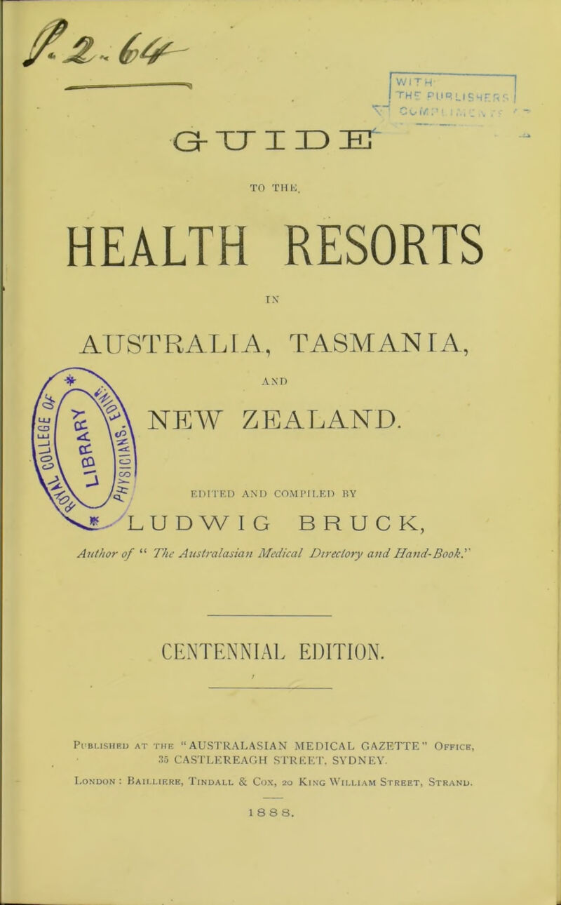 $«&& [with- I THE PUR USW : cow.'M.i.’.ic G-UIDE S! X' TO THU, HEALTH RESORTS IX AITST R ALI A, TASMAN I A, Author of “ The Australasian Medical Directory and Hand-Booh.'' CENTENNIAL EDITION. Published at the “AUSTRALASIAN MEDICAL GAZETTE” Office, 35 CASTLEREAGH STREET, SYDNEY. London: Baillif.re, Tindall & Cox, 20 King William Street, Strand. 18 8 8.