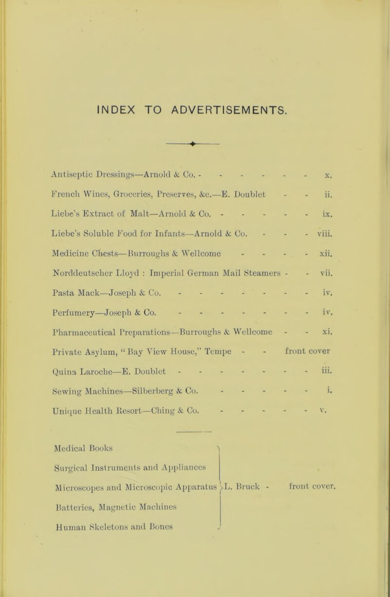 INDEX TO ADVERTISEMENTS. Antiseptic Dressings—Arnold & Co. x. French Wines, Groceries, Preserves, &c.—E. Doublet - - ii. Liebe’s Extract of Malt—Arnold & Co. ix. Liebe’s Soluble Food for Infants—Arnold & Co. - - - viii. Medicine Chests—Burroughs & Wellcome .... xii. Norddeutscher Lloyd : Imperial German Mail Steamers - - vii. Pasta Mack—Joseph & Co. iv. Perfumery—Joseph & Co. iv. Pharmaceutical Preparations—Burroughs & Wellcome - - xi. Private Asylum, “ Bay View House,” Tempe - - front cover Quina Laroche—E. Doublet iii. Sewing Machines—Silberberg & Co. ..... j. Unique Health Resort—Clung & Co. v. Medical Books t Surgical Instruments and Appliances Microscopes and Microscopic Apparatus j>L. Brack - front cover. Batteries, Magnetic Machines Human Skeletons and Bones ✓