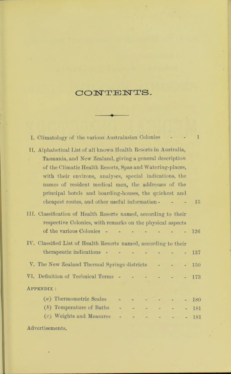 OOIEsTTZECHSTTS- —♦ I. Climatology of the various Australasian Colonies - - 1 II. Alphabetical lust of all known Health Resoi-ts in Australia, Tasmania, and New Zealand, giving a general description of the Climatic Health Resorts, Spas and Watering-places, with their environs, analyses, special indications, the names of resident medical men, the addresses of the principal hotels and boarding-houses, the quickest and cheapest routes, and other useful information - - - 15 III. Classification of Health Resorts named, according to their respective Colonies, with remarks on the physical aspects of the various Colonies - - 126 IV. Classified List of Health Resorts named, according to their therapeutic indications 137 V. The New Zealand Thermal Springs districts ... 150 VI. Definition of Technical Terms 173 Appendix : («) Thermometric Scales 130 (t>) Temperature of Baths 181 (o) Weights and Measures 181 Advertisements.