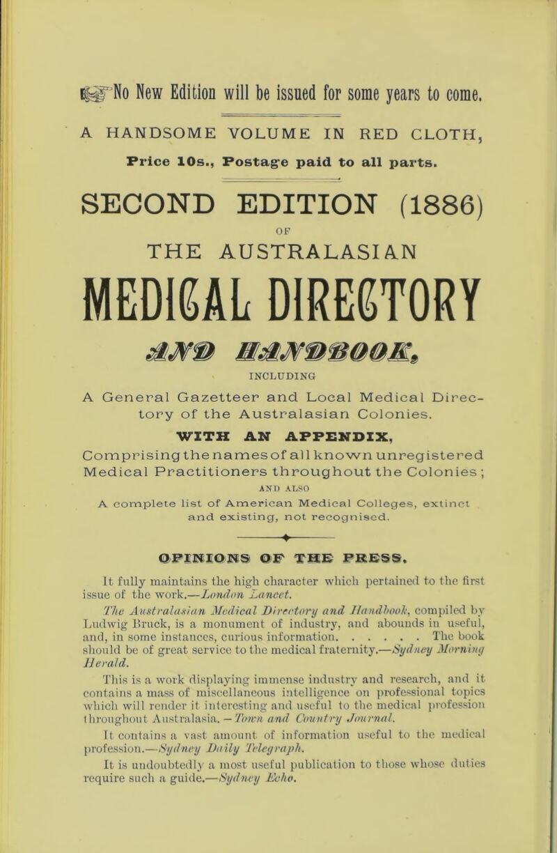 tUTNo New Edition will be issued for some years to come. A HANDSOME VOLUME IN RED CLOTH, Price 10s., Postage paid to all parts. SECOND EDITION (1886) OF THE AUSTRALASIAN MEDIEAL DIRECTORY INCLUDING A General Gazetteer and Local Medical Direc- tory of the Australasian Colonies. WITH AN APPENDIX, Comprisingthenamesof all known unregistered Medical Practitioners throughout the Colonies ; AND ALSO A complete list of American Medical Colleges, extinct and existing, not recognised. ♦— ©PINIONS OF THE PRESS. It fully maintains the high character which pertained to the first issue of the work.—London Lancet. The Australasian Medical Directory and Handbook, compiled bv Ludwig Bruch, is a monument of industry, and abounds in useful, and, in some instances, curious information The book should be of great service to the medical fraternity.—Sydney Morning Herald. This is a work displaying immense industry and research, and it contains a mass of miscellaneous intelligence on professional topics which will render it interesting and useful to the medical profession Ihroughout Australasia. — Town and Country Journal. It contains a vast amount of information useful to the medical profession.—Sydney Daily Telegraph. It is undoubtedly a most useful publication to those whose duties require such a guide.—Sydney Echo.