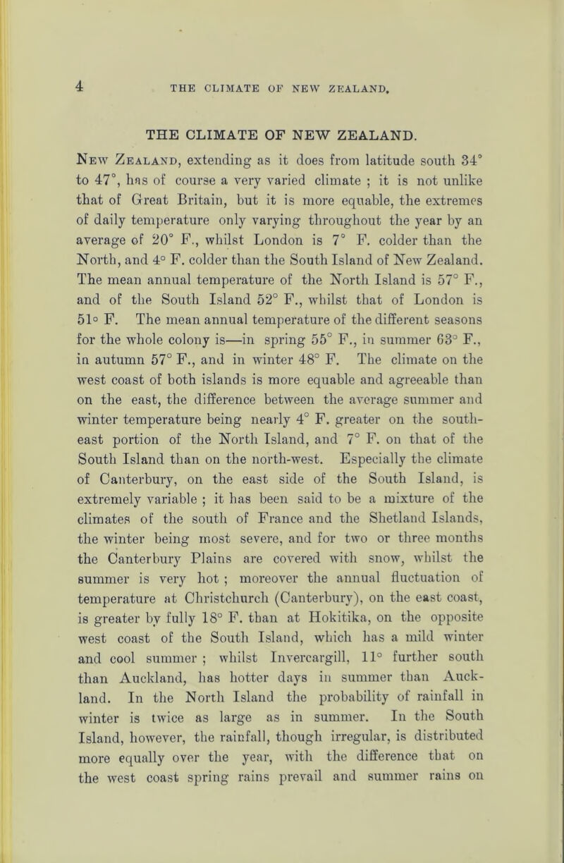THE CLIMATE OF NEW ZEALAND. New Zealand, extending as it does from latitude south 34° to 47°, has of course a very varied climate ; it is not unlike that of Great Britain, but it is more equable, the extremes of daily temperature only varying throughout the year by an average of 20° F., whilst London is 7° F. colder than the North, and 4° F. colder than the South Island of New Zealand. The mean annual temperature of the North Island is 57° F., and of the South Island 52° F., whilst that of London is 51° F. The mean annual temperature of the different seasons for the whole colony is—in spring 55° F., in summer 63° F., in autumn 57° F., and in winter 48° F. The climate on the west coast of both islands is more equable and agreeable than on the east, the difference between the average summer and winter temperature being nearly 4° F. greater on the south- east portion of the North Island, and 7° F. on that of the South Island than on the north-west. Especially the climate of Canterbury, on the east side of the South Island, is extremely variable ; it has been said to be a mixture of the climates of the south of France and the Shetland Islands, the winter being most severe, and for two or three months the Canterbury Plains are covered with snow, whilst the summer is very hot ; moreover the annual fluctuation of temperature at Christchurch (Canterbury), on the east coast, is greater by fully 18° F. than at Hokitika, on the opiposite west coast of the South Island, which has a mild winter and cool summer ; whilst Invercargill, 11° further south than Auckland, has hotter days in summer than Auck- land. In the North Island the probability of rainfall in winter is twice as large as in summer. In the South Island, however, the rainfall, though irregular, is distributed more equally over the year, with the difference that on the west coast spring rains prevail and summer rains on