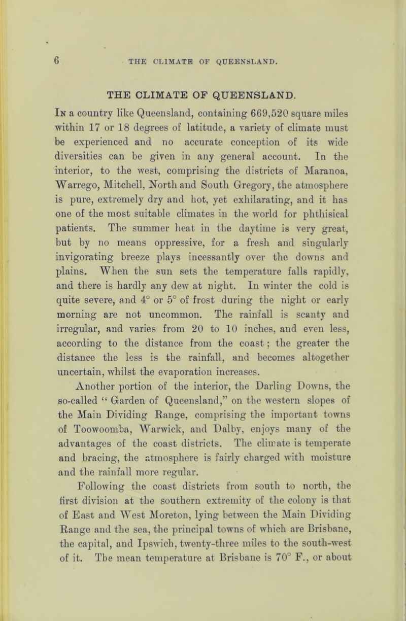 THE CLIMATE OF QUEENSLAND. In a country like Queensland, containing 669,520 square miles within 17 or 18 degrees of latitude, a variety of climate must be experienced and no accurate conception of its wide diversities can be given in any general account. In the interior, to the west, comprising the districts of Maranoa, Warrego, Mitchell, North and South Gregory, the atmosphere is pure, extremely dry and hot, yet exhilarating, and it has one of the most suitable climates in the world for phthisical patients. The summer heat in the daytime is very great, but by no means oppressive, for a fresh and singularly invigorating breeze plays incessantly over the downs and plains. When the sun sets the temperature falls rapidly, and there is hardly any dew at night. In winter the cold is quite severe, and 4° or 5° of frost during the night or early morning are not uncommon. The rainfall is scanty and irregular, and varies from 20 to 10 inches, and even less, according to the distance from the coast; the greater the distance the less is the rainfall, and becomes altogether uncertain, whilst the evaporation increases. Another portion of the interior, the Darling Downs, the so-called “ Garden of Queensland,” on the western slopes of the Main Dividing Range, comprising the important towns of Toowoomba, Warwick, and Dalby, enjoys many of the advantages of the coast districts. The climate is temperate and bracing, the atmosphere is fairly charged with moisture and the rainfall more regular. Following the coast districts from south to north, the first division at the southern extremity of the colony is that of East and West Moreton, lying between the Main Dividing Range and the sea, the principal towns of which are Brisbane, the capital, and Ipswich, twenty-three miles to the south-west of it. The mean temperature at Brisbane is 70° F., or about