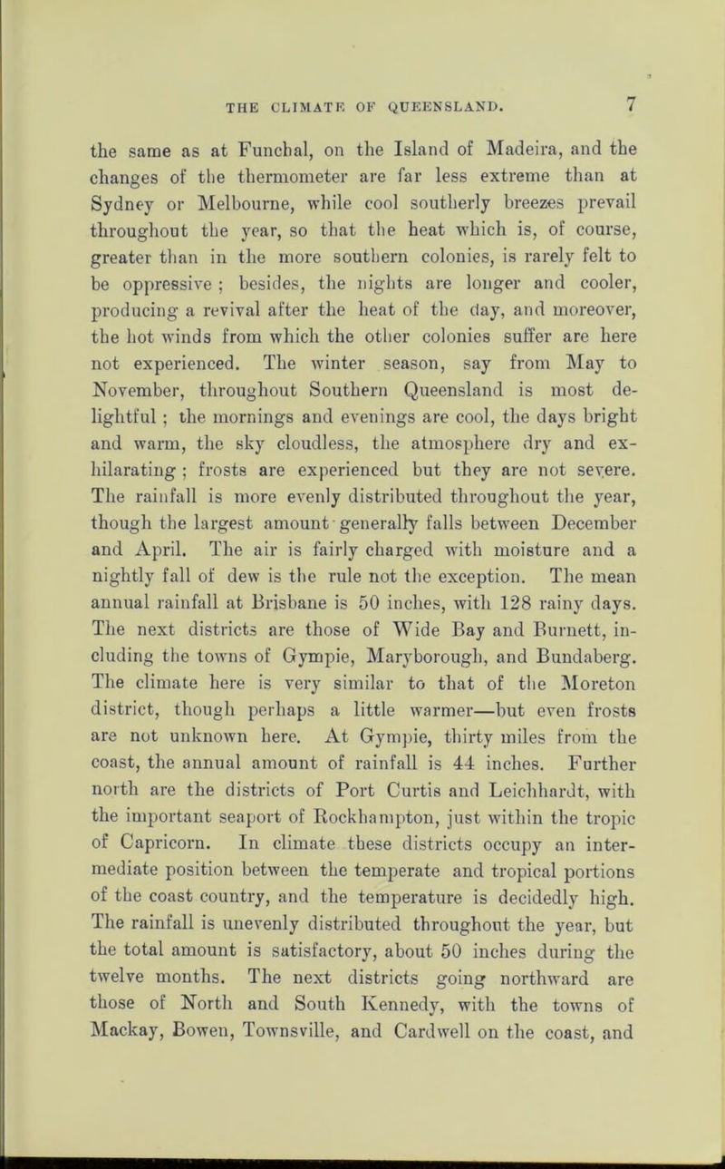 the same as at Funchal, on the Island of Madeira, and the changes of the thermometer are far less extreme than at Sydney or Melbourne, while cool southerly breezes prevail throughout the year, so that the heat which is, of course, greater than in the more southern colonies, is rarely felt to be oppressive ; besides, the nights are longer and cooler, producing a revival after the heat of the day, and moreover, the hot winds from which the other colonies suffer are here not experienced. The winter season, say from May to November, throughout Southern Queensland is most de- lightful ; the mornings and evenings are cool, the days bright and warm, the sky cloudless, the atmosphere dry and ex- hilarating ; frosts are experienced but they are not severe. The rainfall is more evenly distributed throughout the year, though the largest amount generally falls between December and April. The air is fairly charged with moisture and a nightly fall of dew is the rule not the exception. The mean annual rainfall at Brisbane is 50 inches, with 128 rainy days. The next districts are those of Wide Bay and Burnett, in- cluding the towns of Gympie, Maryborough, and Bundaberg. The climate here is very similar to that of the Moreton district, though perhaps a little warmer—but even frosts are not unknown here. At Gympie, thirty miles from the coast, the annual amount of rainfall is 44 inches. Further north are the districts of Port Curtis and Leichhardt, with the important seaport of Rockhampton, just within the tropic of Capricorn. In climate these districts occupy an inter- mediate position between the temperate and tropical portions of the coast country, and the temperature is decidedly high. The rainfall is unevenly distributed throughout the year, but the total amount is satisfactory, about 50 inches during the twelve months. The next districts going northward are those of North and South Kennedy, with the towns of Mackay, Bowen, Townsville, and Cardwell on the coast, and