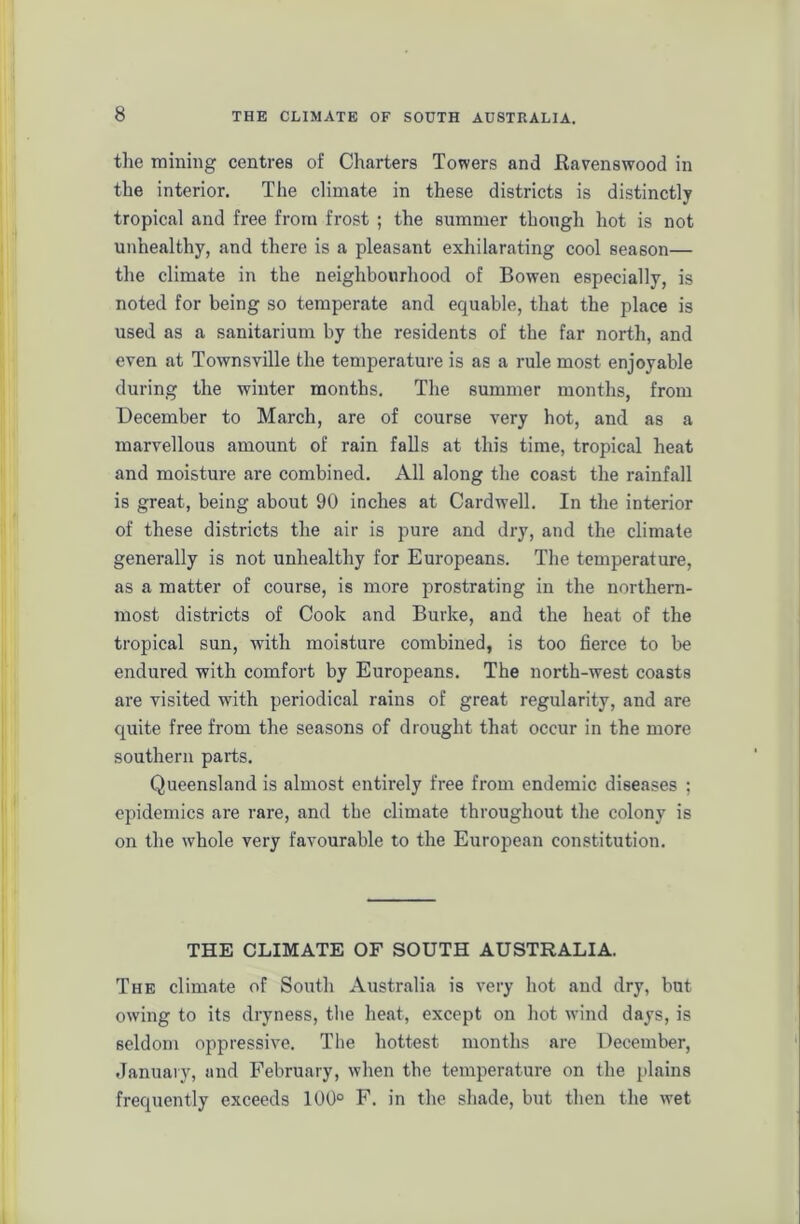 the mining centres of Charters Towers and Ravenswood in the interior. The climate in these districts is distinctly tropical and free from frost ; the summer though hot is not unhealthy, and there is a pleasant exhilarating cool season— the climate in the neighbourhood of Bowen especially, is noted for being so temperate and equable, that the place is used as a sanitarium by the residents of the far north, and even at Townsville the temperature is as a rule most enjoyable during the winter months. The summer months, from December to March, are of course very hot, and as a marvellous amount of rain falls at this time, tropical heat and moisture are combined. All along the coast the rainfall is great, being about 90 inches at Cardwell. In the interior of these districts the air is pure and dry, and the climate generally is not unhealthy for Europeans. The temperature, as a matter of course, is more prostrating in the northern- most districts of Cook and Burke, and the heat of the tropical sun, with moisture combined, is too fierce to be endured with comfort by Europeans. The north-west coasts are visited with periodical rains of great regularity, and are quite free from the seasons of drought that occur in the more southern parts. Queensland is almost entirely free from endemic diseases ; epidemics are rare, and the climate throughout the colony is on the whole very favourable to the European constitution. THE CLIMATE OF SOUTH AUSTRALIA. The climate of South Australia is very hot and dry, but owing to its dryness, the heat, except on hot wind days, is seldom oppressive. The hottest months are December, January, and February, when the temperature on the plains frequently exceeds 100° F. in the shade, but then the wet