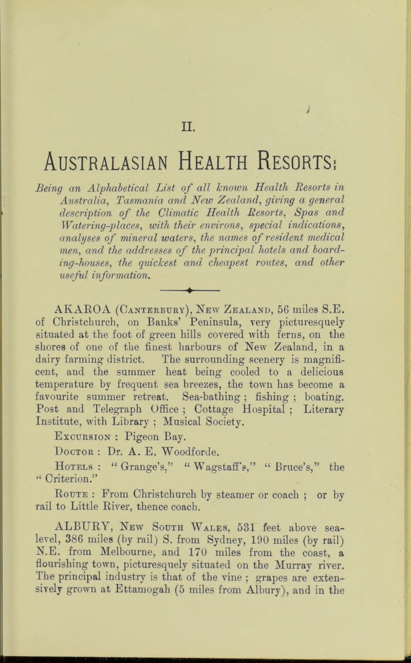 II. J Australasian Health Resorts: Being an Alphabetical List of all known Health Resorts in Australia, Tasmania and New Zealand, giving a general description of the Climatic Health Resorts, Spas and Watering-places, with their environs, special indications, analyses of mineral waters, the names of resident medical men, and the addresses of the principal hotels and board- ing-houses, the quickest and cheapest routes, and other useful information. ♦ AKAROA (Canterbury), New Zealand, 56 miles S.E. of Christchurch, on Banks’ Peninsula, very picturesquely situated at the foot of green hills covered with ferns, on the shores of one of the finest harbours of New Zealand, in a dairy farming district. The surrounding scenery is magnifi- cent, and the summer heat being cooled to a delicious temperature by frequent sea breezes, the town has become a favourite summer retreat. Sea-bathing; fishing ; boating. Post and Telegraph Office ; Cottage Hospital ; Literary Institute, with Library ; Musical Society. Excursion : Pigeon Bay. Doctor : Dr. A. E. Woodforde. Hotels: “Grange’s.” “ Wagstaffs,” “Bruce’s,” the “ Criterion.” Route : From Christchurch by steamer or coach ; or by rail to Little River, thence coach. ALBURY, New South Wales, 531 feet above sea- level, 386 miles (by rail) S. from Sydney, 190 miles (by rail) N.E. from Melbourne, and 170 miles from the coast, a flourishing town, picturesquely situated on the Murray river. The principal industry is that of the vine ; grapes are exten-