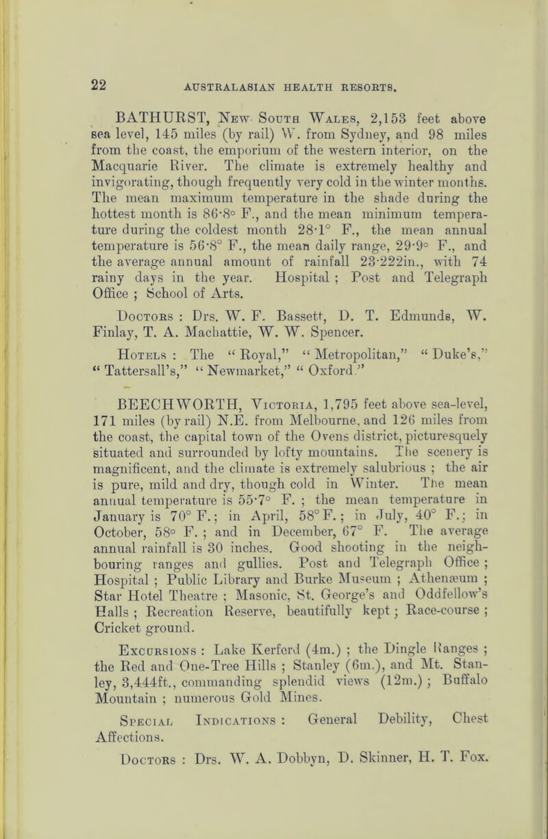 BATHURST, New South Wales, 2,153 feet above sea level, 145 miles (by rail) W. from Sydney, and 98 miles from tbe coast, the emporium of the western interior, on the Macquarie River. The climate is extremely healthy and invigorating, though frequently very cold in the winter months. The mean maximum temperature in the shade during the hottest month is 86'8° F., and the mean minimum tempera- ture during the coldest month 28T° F., the mean annual temperature is 56-8° F., the mean daily range, 29-9° F., and the average annual amount of rainfall 23-222in., with 74 rainy days in the year. Hospital ; Post and Telegraph Office ; School of Arts. Doctors : Drs. W. F. Bassett, D. T. Edmunds, W. Finlay, T. A. Machattie, W. W. Spencer. Hotels : The “ Royal,” “ Metropolitan,” “ Duke’s,” “ Tattersall’s,” “Newmarket,” “ Oxford BEECHWORTH, Victoria, 1,795 feet above sea-level, 171 miles (by rail) N.E. from Melbourne, and 126 miles from the coast, the capital town of the Ovens district, picturesquely situated and surrounded by lofty mountains. The scenery is magnificent, and the climate is extremely salubrious ; the air is pure, mild and dry, though cold in Winter. Tlie mean annual temperature is 55-7° F. ; the mean temperature in January is 70° F.; in April, 58° F.; in July, 40° F.; in October, 58° F. ; and in December, 67° F. The average annual rainfall is 30 inches. Good shooting in the neigh- bouring ranges and gullies. Post and Telegraph Office ; Hospital ; Public Library and Burke Museum ; Athenaeum ; Star Hotel Theatre : Masonic, St. George’s and Oddfellow’s Halls ; Recreation Reserve, beautifully kept; Race-course ; Cricket ground. Excursions : Lake Kerfcrd (4m.) ; the Dingle Ranges ; the Red and One-Tree Hills ; Stanley (6m.), and Mt. Stan- ley, 3,444ft., commanding splendid views (12m.) ; Buffalo Mountain ; numerous Gold Mines. Special Indications : General Debility, Chest Affections. Doctors : Drs. W. A. Dobbvn, D. Skinner, H. T. Fox.