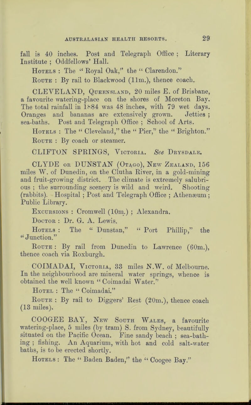 fall is 40 inches. Post and Telegraph Office ; Literary Institute ; Oddfellows’ Hall. Hotels : The “ Royal Oak,” the “ Clarendon.” Roote : By rail to Blackwood (11m.), thence coach. CLEVELAND, Queensland, 20 miles E. of Brisbane, a favourite watering-place on the shores of Moreton Bay. The total rainfall in Ls84 was 48 inches, with 79 wet days. Oranges and bananas are extensively grown. Jetties ; sea-baths. Post and Telegraph Office ; School of Arts. Hotels : The “ Cleveland,” the “ Pier,” the “ Brighton.” Route : By coach or steamer. CLIFTON SPRINGS, Victoria. See Drysdai.e. CLYDE or DUNSTAN (Otago), New Zealand, 156 miles W. of Dunedin, on the Clutha River, in a gold-mining and fruit-growing district. The climate is extremely salubri- ous ; the surrounding scenery is wild and weird. Shooting (rabbits). Hospital ; Post and Telegraph Office ; Athemeum; Public Library. Excursions : Cromwell (10m.) ; Alexandra. Doctor : Dr. G. A. Lewis. Hotels : The “ Dunstan,” “ Port Phillip,” the “Junction.” Route : By rail from Dunedin to Lawrence (60m.), thence coach via Roxburgh. COIMADAI, Victoria, 33 miles N.W. of Melbourne. In the neighbourhood are mineral water springs, whence is obtained the well known “ Coimadai Water.” Hotel : The “ Coimadai.” Route : By rail to Diggers’ Rest (20m.), thence coach (13 miles). COOGEE BAY, New South Wales, a favourite watering-place, 5 miles (by tram) S. from Sydney, beautifully situated on the Pacific Ocean. Fine sandy beach ; sea-bath- ing ; fishing. An Aquarium, with hot and cold salt-water baths, is to be erected shortly. Hotels : The “ Baden Baden,” the “ Coogee Bay.”