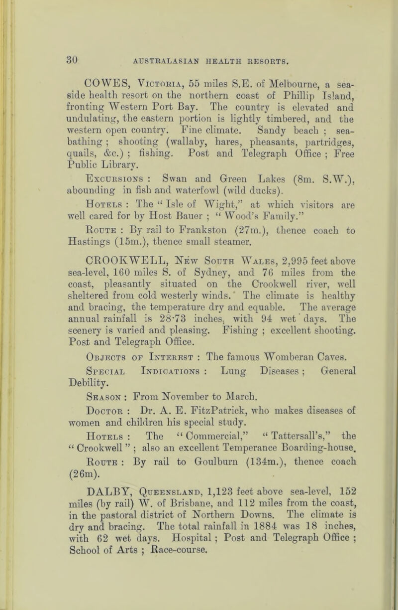 COWES, Victoria, 55 miles S.E. of Melbourne, a sea- side health resort on the northern coast of Phillip Island, fronting Western Port Bay. The country is elevated and undulating, the eastern portion is lightly timbered, and the western open country. Fine climate. Sandy beach ; sea- bathing ; shooting (wallaby, hares, pheasants, partridges, quails, &c.) ; fishing. Post and Telegraph Office ; Free Public Library. Excursions : Swan and Green Lakes (8m. S.W.), abounding in fish and waterfowl (wild ducks). Hotels : The “ Isle of Wight,” at which visitors are well cared for by Host Bauer ; “ Wood’s Family.” Route : By rail to Frankston (27m.), thence coach to Hastings (15m.), thence small steamer. CROOKWELL, New South Wales, 2,995 feet above sea-level, 160 miles S. of Sydney, and 76 miles from the coast, pleasantly situated on the Crookwell river, well sheltered from cold westerly winds. The climate is healthy and bracing, the temperature dry and equable. The average annual rainfall is 28-73 inches, with 94 wet days. The scenery is varied and pleasing. Fishing ; excellent shooting. Post and Telegraph Office. Objects of Interest : The famous Womberan Caves. Special Indications : Lung Diseases; General Debility. Season : From November to March. Doctor : Dr. A. E. FitzPatrick, who makes diseases of women and children liis special study. Hotels : The “ Commercial,” “ Tattersall’s,” the “ Crookwell ” ; also an excellent Temperance Boarding-house. Route : By rail to Goulburn (134m.), thence coach (26m). DALBY, Queensland, 1,123 feet above sea-level, 152 miles (by rail) W. of Brisbane, and 112 miles from the coast, in the pastoral district of Northern Downs. The climate is dry and bracing. The total rainfall in 1884 was 18 inches, with 62 wet days. Hospital ; Post and Telegraph Office ; School of Arts ; Race-course.