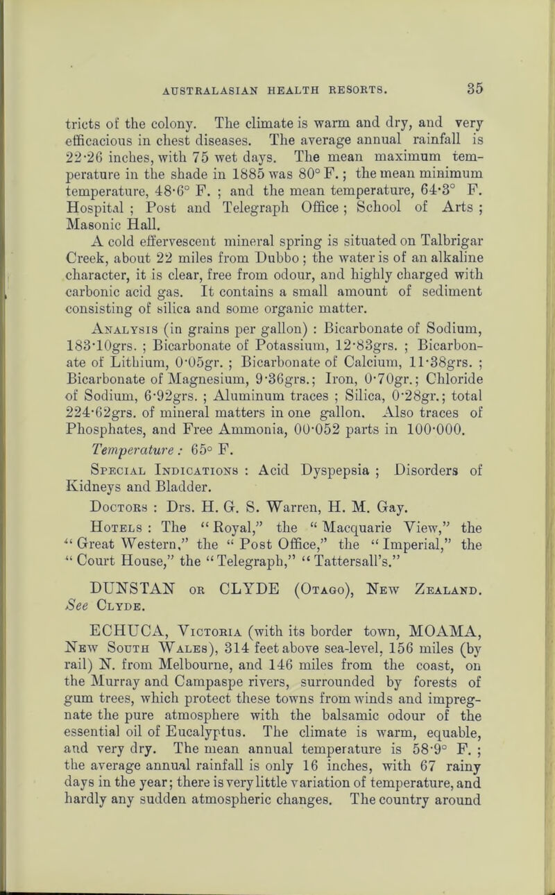 tricts of the colony. The climate is warm and dry, and very efficacious in chest diseases. The average annual rainfall is 22-26 inches, with 75 wet days. The mean maximum tem- perature in the shade in 1885 was 80° F.; the mean minimum temperature, 48-6° F. ; and the mean temperature, 64-3° F. Hospital ; Post and Telegraph Office; School of Arts ; Masonic Hall. A cold effervescent mineral spring is situated on Talbrigar Creek, about 22 miles from Dubbo ; the water is of an alkaline character, it is clear, free from odour, and highly charged with carbonic acid gas. It contains a small amount of sediment consisting of silica and some organic matter. Analysis (in grains per gallon) : Bicarbonate of Sodium, 183-10grs. ; Bicarbonate of Potassium, 12-83grs. ; Bicarbon- ate of Lithium, 0'05gr. ; Bicarbonate of Calcium, ll-38grs. ; Bicarbonate of Magnesium, 9-36grs.; Iron, 0-70gr.; Chloride of Sodium, 6-92grs. ; Aluminum traces ; Silica, 0'28gr.; total 224-62grs. of mineral matters in one gallon. Also traces of Phosphates, and Free Ammonia, 00-052 parts in 100-000. Temperature: 65° F. Special Indications : Acid Dyspepsia ; Disorders of Kidneys and Bladder. Doctors : Drs. H. G. S. Warren, H. M. Gay. Hotels : The “ Royal,” the “ Macquarie View,” the “ Great Western,” the “ Post Office,” the “Imperial,” the “ Court House,” the “Telegraph,” “Tattersall’s.” DUNSTAN or CLYDE (Otago), New Zealand. See Clyde. ECHUCA, Victoria (with its border town, MOAMA, New South Wales), 314 feet above sea-level, 156 miles (by rail) N. from Melbourne, and 146 miles from the coast, on the Murray and Campaspe rivers, surrounded by forests of gum trees, which protect these towns from winds and impreg- nate the pure atmosphere with the balsamic odour of the essential oil of Eucalyptus. The climate is warm, equable, and very dry. The mean annual temperature is 58-9° F. ; the average annual rainfall is only 16 inches, with 67 rainy days in the year; there is very little variation of temperature, and hardly any sudden atmospheric changes. The country around