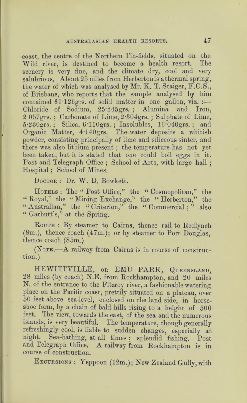 ooast, the centre of the Northern Tin-fields, situated on the Wild river, is destined to become a health resort. The scenery is very fine, and the climate dry, cool and very salubrious. About 25 miles from Herbertonis athermal spring, the water of which was analysed by Mr. K. T. Staiger, F.C.S., of Brisbane, who reports that the sample analysed by him contained 61T26grs. of solid matter in one gallon, viz. :— Chloride of Sodium, 25,245grs. ; Alumina and Iron, 2 057grs. ; Carbonate of Lime, 2'304grs.; Sulphate of Lime, S^SOgrs. ; Silica, 6'llOgrs. ; Insolubles, 16-040grs. ; and Organic Matter, 4T40grs. The water deposits a whitish powder, consisting principally of lime and siliceous sinter, and there was also lithium present ; the temperature has not yet been taken, but it is stated that one could boil eggs in it. Post and Telegraph Office ; School of Arts, with large hall ; Hospital; School of Mines. Doctor : Dr. W. D. Bowkett. Hotels : The “ Post Office,” the “ Cosmopolitan,” the “ Royal,” the “ Mining Exchange,” the “ Herberton,” the “Australian,” the “Criterion,” the “Commercial;” also “ Garbutt’s,” at the Spring. Route : By steamer to Cairns, thence rail to Redlynch (8m.), thence coach (47m.); or by steamer to Port Douglas, thence coach (85m.) (Note.—A railway from Cairns is in course of construc- tion.) HEWITTVILLE, or EMU PARK, Queensland, 28 miles (by coach) N.E. from Rockhampton, and 20 miles N. of the entrance to the Fitzroy river, a fashionable watering place on the Pacific coast, prettily situated on a plateau, over 50 feet above sea-level, enclosed on the land side, in horse- shoe form, by a chain of bald hills rising to a height of 500 feet. The view, towards the east, of the sea and the numerous islands, is very beautiful. The temperature, though generally refreshingly cool, is liable to sudden changes, especially at night. Sea-bathing, at all times ; splendid fishing. Post and Telegraph Office. A railway from Rockhampton is in course of construction. Excursions : Yeppoon (12m.); New Zealand Gully, with