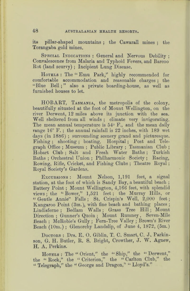 its pillar-shaped mountains ; the Cawarall mines ; the Torangaba gold mines. Special Indications : General and Nervous Debility ; Convalescence from Malaria and Typhoid Fevers, and Barcoo Rot (land scurvy) ; Incipient Lung Disease. Hotels: The “ Emu Park,” highly recommended for comfortable accommodation and reasonable charges ; the “Blue Bell ; ” also a private boarding-house, as well as furnished houses to let. HOBART, Tasmania, the metropolis of the colony, beautifully situated at the foot of Mount Wellington, on the river Derwent, 12 miles above its junction with the sea. Well sheltered from all winds ; climate very invigorating. The mean annual temperature is 54° F., and the mean daily range 16° F. ; the annual rainfall is 22 inches, with 189 wet days (in 1886) ; surrounding scenery grand and picturesque. Fishing ; shooting ; boating. Hospital ; Post and Tele- graph Office ; Museum ; Public Library ; Tasmanian Club ; Hobart Club ; Salt and Fresh Water Baths; Turkish Baths ; Orchestral Union ; Philharmonic Society ; Racing, Rowing, Rifle, Cricket, and Fishing Clubs ; Theatre Royal ; Royal Society’s Gardens. Excursions : Mount Nelson, 1,191 feet, a signal station, at the foot of which is Sandy Bay, a beautiful beach ; Battery Point ; Mount Wellington, 4,166 feet, with splendid views; the “Bower,” 1,521 feet; the Murray Hills, or “Gentle Annie” Falls; St. Crispin’s Well, 2,000 feet; Kangaroo Point (3m.), with fine beach and bathing places ; Lindisferne ; Bedlam Walls; Grass Tree Hill; Mount Direction ; Gunner’s Quoin ; Mount Rumney, Seven-Mile Beach ; McRobie’s Gully; Fern-Tree Valley; Brown’s River Beach (10m.) ; Glenorcliy Landslip, of June 4, 1872, (5m.) Doctors : Drs. E. 0. Giblin, T. C. Smart, C. J. Parkin- son, G. H. Butler, R. S. Bright, Crowther, J. W. Agnew, H. A. Perkins. Hotels : The “ Orient,” the “ Ship,” the “ Derwent,” the “ Rock,” the “ Criterion,” the “ Carlton Club,” the “ Telegraph,” the “ George and Dragon,” “ Lloyd’s.”