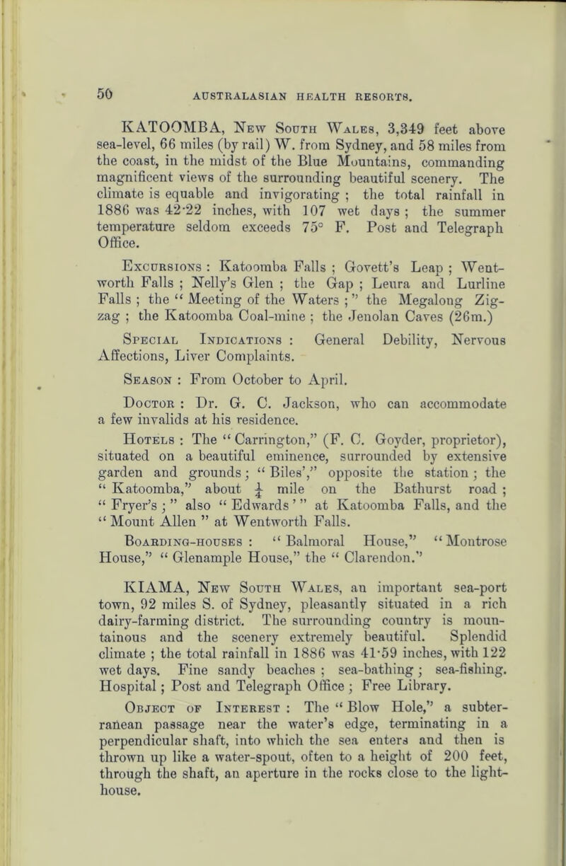 KATOOMBA, New South Wales, 3,349 feet above sea-level, 66 miles (by rail) W. from Sydney, and 58 miles from the coast, in the midst of the Blue Mountains, commanding magnificent views of the surrounding beautiful scenery. The climate is equable and invigorating ; the total rainfall in 1886 was 42-22 inches, with 107 wet days ; the summer temperature seldom exceeds 75° F. Post and Telegraph Office. Excursions : Katoomba Falls ; Govett’s Leap ; Went- worth Falls ; Nelly’s Glen ; the Gap ; Leura and Lurline Falls ; the “ Meeting of the Waters the Megalong Zig- zag ; the Katoomba Coal-mine ; the Jenolan Caves (26m.) Special Indications : General Debility, Nervous Affections, Liver Complaints. Season : From October to April. Doctor : Dr. G. C. Jackson, who can accommodate a few invalids at his residence. Hotels : The “ Carrington,” (F. C. Goyder, proprietor), situated on a beautiful eminence, surrounded by extensive garden and grounds; “ Biles’,” opposite the station ; the “ Katoomba,” about ^ mile on the Bathurst road ; “ Fryer’s ; ” also “ Edwards ’ ” at Katoomba Falls, and the “ Mount Allen ” at Wentworth Falls. Boarding-houses : “ Balmoral House,” “ Montrose House,” “ Glenample House,” the “ Clarendon.” ICIAMA, New South Wales, an important sea-port town, 92 miles S. of Sydney, pleasantly situated in a rich dairy-farming district. The surrounding country is moun- tainous and the scenery extremely beautiful. Splendid climate ; the total rainfall in 1886 was 4P59 inches, with 122 wet days. Fine sandy beaches ; sea-bathing; sea-fishing. Hospital; Post and Telegraph Office; Free Library. Object of Interest : The “ Blow Hole,” a subter- ranean passage near the water’s edge, terminating in a perpendicular shaft, into which the sea enters and then is thrown up like a water-spout, often to a height of 200 feet, through the shaft, an aperture in the rocks close to the light- house.