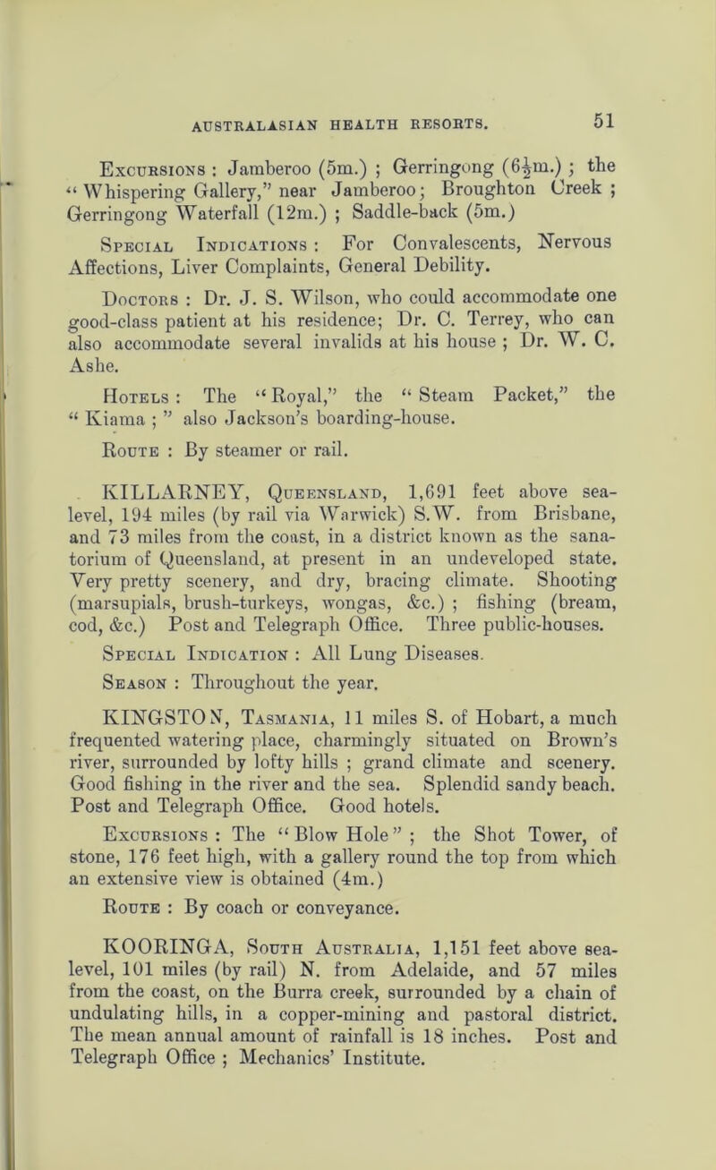 Excursions : Jaraberoo (5m.) ; Gerringung (6^m.) ; the “ Whispering Gallery,” near Jamberoo; Broughton Creek; Gerringong Waterfall (12m.) ; Saddle-back (5m.) Special Indications : For Convalescents, Nervous Affections, Liver Complaints, General Debility. Doctors : Dr. J. S. Wilson, who could accommodate one good-class patient at his residence; Dr. C. Terrey, who can also accommodate several invalids at his house ; Dr. W. C, Ashe. Hotels : The “ Royal,” the “ Steam Packet,” the “ Iviama ; ” also Jackson's boarding-house. Route : By steamer or rail. KILLARNEY, Queensland, 1,691 feet above sea- level, 194 miles (by rail via Warwick) S.W. from Brisbane, and 73 miles from the coast, in a district known as the sana- torium of Queensland, at present in an undeveloped state. Very pretty scenery, and dry, bracing climate. Shooting (marsupials, brush-turkeys, wongas, &c.) ; fishing (bream, cod, &c.) Post and Telegraph Office. Three public-houses. Special Indication : All Lung Diseases. Season : Throughout the year. KINGSTON, Tasmania, 11 miles S. of Hobart, a much frequented watering place, charmingly situated on Brown’s river, surrounded by lofty hills ; grand climate and scenery. Good fishing in the river and the sea. Splendid sandy beach. Post and Telegraph Office. Good hotels. Excursions: The “Blow Hole”; the Shot Tower, of stone, 176 feet high, with a gallery round the top from which an extensive view is obtained (4m.) Route : By coach or conveyance. KOORINGA, South Australia, 1,151 feet above sea- level, 101 miles (by rail) N. from Adelaide, and 57 miles from the coast, on the Burra creek, surrounded by a chain of undulating hills, in a copper-mining and pastoral district. The mean annual amount of rainfall is 18 inches. Post and Telegraph Office ; Mechanics’ Institute.