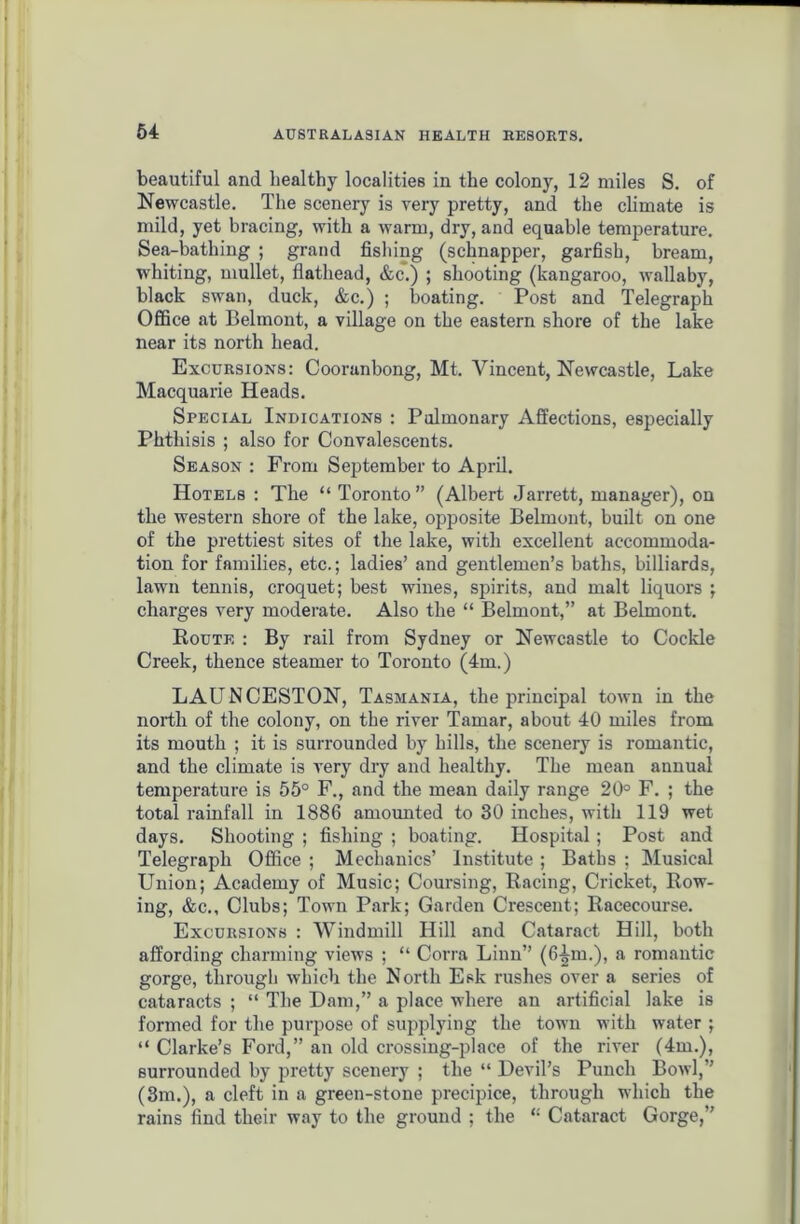 beautiful and healthy localities in the colony, 12 miles S. of Newcastle. The scenery is very pretty, and the climate is mild, yet bracing, with a warm, dry, and equable temperature. Sea-bathing ; grand fishing (sclinapper, garfish, bream, whiting, mullet, flathead, &c.) ; shooting (kangaroo, wallaby, black swan, duck, &c.) ; boating. Post and Telegraph Office at Belmont, a village on the eastern shore of the lake near its north head. Excursions: Cooranbong, Mt. Vincent, Newcastle, Lake Macquarie Heads. Special Indications : Pulmonary Affections, especially Phthisis ; also for Convalescents. Season : From September to April. Hotels : The “ Toronto” (Albert Jarrett, manager), on the western shore of the lake, opposite Belmont, built on one of the prettiest sites of the lake, with excellent accommoda- tion for families, etc.; ladies’ and gentlemen’s baths, billiards, lawn tennis, croquet; best wines, spirits, and malt liquors ; charges very moderate. Also the “ Belmont,” at Belmont. Route : By rail from Sydney or Newcastle to Cockle Creek, thence steamer to Toronto (4m.) LAUNCESTON, Tasmania, the principal town in the north of the colony, on the river Tamar, about 40 miles from its mouth ; it is surrounded by hills, the scenery is romantic, and the climate is very dry and healthy. The mean annual temperature is 55° F., and the mean daily range 20° F. ; the total rainfall in 1886 amounted to 30 inches, with 119 wet days. Shooting ; fishing ; boating. Hospital ; Post and Telegraph Office ; Mechanics’ Institute ; Baths ; Musical Union; Academy of Music; Coursing, Racing, Cricket, Row- ing, &c.. Clubs; Town Park; Garden Crescent; Racecourse. Excursions : Windmill Hill and Cataract Hill, both affording charming views ; “ Corra Linn” (6-^m.), a romantic gorge, through which the North Esk rushes over a series of cataracts ; “ The Dam,” a place where an artificial lake is formed for the purpose of supplying the town with water ; “ Clarke’s Ford,” an old crossing-place of the river (4m.), surrounded by pretty scenery ; the “ Devil’s Punch Bowl,” (3m.), a cleft in a green-stone precipice, through which the rains find their way to the ground ; the “ Cataract Gorge,”