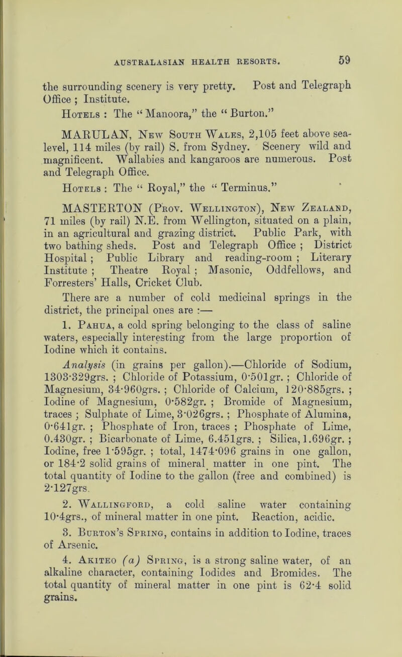 the surrounding scenery is very pretty. Post and Telegraph Office ; Institute. Hotels : The “ Manoora,” the “ Burton.” MARULAN, New South Wales, 2,105 feet above sea- level, 114 miles (by rail) S. from Sydney. Scenery wild and magnificent. Wallabies and kangaroos are numerous. Post and Telegraph Office. Hotels : The “ Royal,” the “ Terminus.” MASTERTON (Prov. Wellington), New Zealand, 71 miles (by rail) N.E. from Wellington, situated on a plain, in an agricultural and grazing district. Public Park, with two bathing sheds. Post and Telegraph Office ; District Hospital ; Public Library and reading-room ; Literary Institute ; Theatre Royal ; Masonic, Oddfellows, and Forresters’ Halls, Cricket Club. There are a number of cold medicinal springs in the district, the principal ones are :— 1. Pahua, a cold spring belonging to the class of saline waters, especially interesting from the large proportion of Iodine which it contains. Analysis (in grains per gallon).—Chloride of Sodium, 1303-329grs. ; Chloride of Potassium, 0-501gr. ; Chloride of Magnesium, 34-960grs. ; Chloride of Calcium, I2(>885grs. ; Iodine of Magnesium, 0-582gr. ; Bromide of Magnesium, traces ; Sulphate of Lime, 3-026grs. ; Phosphate of Alumina, 0-641gr. ; Phosphate of Iron, traces ; Phosphate of Lime, 0.430gr. ; Bicarbonate of Lime, 6.451grs. ; Silica, 1.696gr. ; Iodine, free l‘595gr. ; total, 1474,096 grains in one gallon, or 184-2 solid grains of mineral matter in one pint. The total quantity of Iodine to the gallon (free and combined) is 2'127grs. 2. Wallingford, a cold saline water containing 10-4grs., of mineral matter in one pint. Reaction, acidic. 3. Burton’s Spring, contains in addition to Iodine, traces of Arsenic. 4. Akiteo (a) Spring, is a strong saline water, of an alkaline character, containing Iodides and Bromides. The total quantity of mineral matter in one pint is 62-4 solid grains.