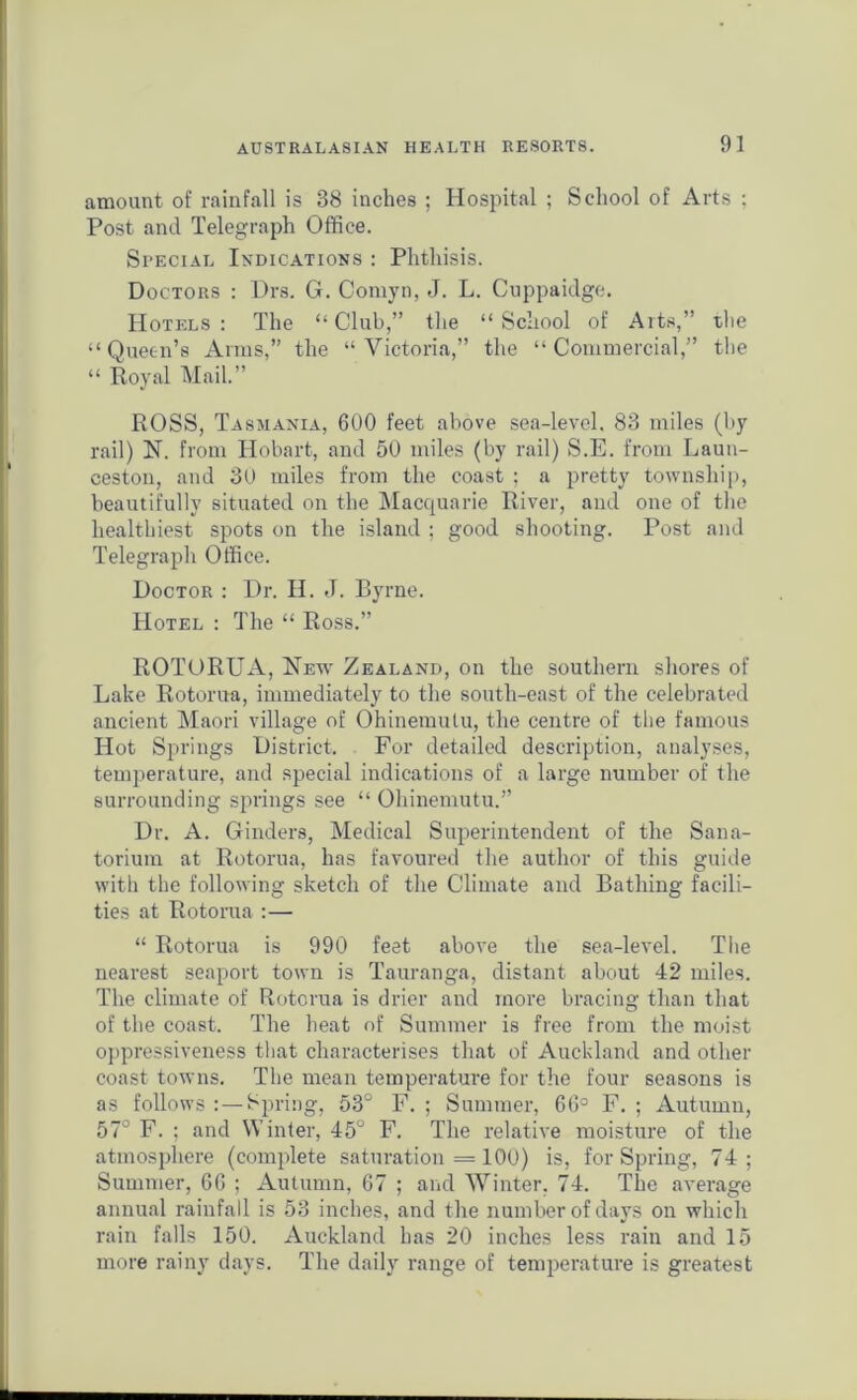 amount of rainfall is 38 inches ; Hospital ; School of Arts ; Post and Telegraph Office. Special Indications : Phthisis. Doctors : Drs. G. Comyn, J. L. Guppaidge. Hotels : The “ Club,” the “ School of Arts,” the “Queen’s Arms,” the “Victoria,” the “Commercial,” the “ Royal Mail.” ROSS, Tasmania, 600 feet above sea-level. 83 miles (by rail) N. from Hobart, and 50 miles (by rail) S.E. from Laun- ceston, and 30 miles from the coast ; a pretty township, beautifully situated on the Macquarie River, and one of the healthiest spots on the island ; good shooting. Post and Telegraph Office. Doctor : Dr. II. J. Byrne. Hotel : The “ Ross.” ROTORUA, New Zealand, on the southern shores of Lake Rotorua, immediately to the south-east of the celebrated ancient Maori village of Ohinemulu, the centre of the famous Hot Springs District. For detailed description, analyses, temperature, and special indications of a large number of the surrounding springs see “ Ohinemutu.” Dr. A. Ginders, Medical Superintendent of the Sana- torium at Rotorua, has favoured the author of this guide with the following sketch of the Climate and Bathing facili- ties at Rotorua :— “ Rotorua is 990 feet above the sea-level. The nearest seaport town is Tauranga, distant about 42 miles. The climate of Rotorua is drier and more bracing than that of the coast. The heat of Summer is free from the moist oppressiveness that characterises that of Auckland and other coast towns. The mean temperature for the four seasons is as follows Spring, 53° F. ; Summer, 66° F. ; Autumn, 57° F. ; and Winter, 45° F. The relative moisture of the atmosphere (complete saturation = 100) is, for Spring, 74; Summer, 60 ; Autumn, 67 ; and Winter. 74. The average annual rainfall is 53 inches, and the number of days on which rain falls 150. Auckland has 20 inches less rain and 15 more rainy days. The daily range of temperature is greatest