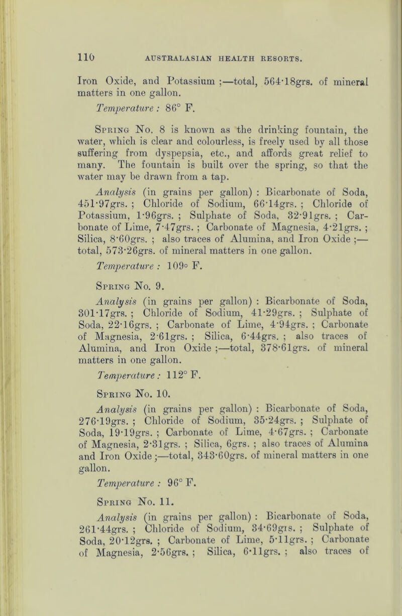 Iron Oxide, and Potassium ;—total, 564-18grs. of mineral matters in one gallon. Temperature: 86° F. Spring No. 8 is known as the drinking fountain, the water, which is clear and colourless, is freely used by all those suffering from dyspepsia, etc., and affords great relief to many. The fountain is built over the spring, so that the water may be drawn from a tap. Analysis (in grains per gallon) : Bicarbonate of Soda, 45197grs. ; Chloride of Sodium, 66T4grs. ; Chloride of Potassium, l-96grs. ; Sulphate of Soda, 32,91grs. ; Car- bonate of Lime, 7‘47grs. ; Carbonate of Magnesia, 4-21grs. ; Silica, 8‘60grs. ; also traces of Alumina, and Iron Oxide ;— total, 573-26grs. of mineral matters in one gallon. Temperature : 109° F. Spring No. 9. Analysis (in grains per gallon) : Bicarbonate of Soda, 301T7grs. ; Chloride of Sodium, 41-29grs. ; Sulphate of Soda, 22-16grs. ; Carbonate of Lime, 4'94grs. ; Carbonate of Magnesia, 2-61grs. ; Silica, 6'44grs. ; also traces of Alumina, and Iron Oxide ;—total, 378-6lgrs. of mineral matters in one gallon. Temperature: 112° F. Spring No. 10. Analysis (in grains per gallon) : Bicarbonate of Soda, 276-19grs. ; Chloride of Sodium, 35-24grs. ; Sulphate of Soda, 19-19grs. ; Carbonate of Lime, 4-67grs. ; Carbonate of Magnesia, 2-31grs. ; Silica, 6grs. ; also traces of Alumina and Iron Oxide;—total, 343'60grs. of mineral matters in one gallon. Temperature : 96° F. Spring No. 11. Analysis (in grains per gallon) : Bicarbonate of Soda, 261-44grs. ; Chloride of Sodium, 34-69gis. ; Sulphate of Soda, 20-12grs. ; Carbonate of Lime, 5-llgrs. ; Carbonate of Magnesia, 2-5Ggrs. ; Silica, 6-llgrs. ; also traces of