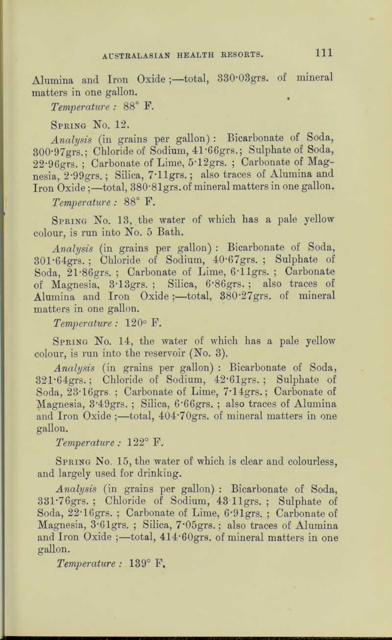Alumina and Iron Oxide ;—total, 330-08grs. of mineral matters in one gallon. Temperature : 88° F. Spring No. 12. Analysis (in grains per gallon) : Bicarbonate of Soda, 300- 97grs.; Chloride of Sodium, 41-66grs.; Sulphate of Soda, 22-96grs. ; Carbonate of Lime, 5‘12grs. ; Carbonate of Mag- nesia, 2-99grs.; Silica, 7-llgrs.; also traces of Alumina and Iron Oxide;—total, 38081grs.of mineral matters in one gallon. Temperature : 88° F. Spring No. 13, the water of which has a pale yellow colour, is run into No. 5 Bath. Analysis (in grains per gallon) : Bicarbonate of Soda, 301- 64grs. ; Chloride of Sodium, 40-67grs. ; Sulphate of Soda, 21-86grs. ; Carbonate of Lime, 6'llgrs. ; Carbonate of Magnesia, 3’13grs. ; Silica, 6-86grs. ; also traces of Alumina and Iron Oxide ;—total, 380-27grs. of mineral matters in one gallon. Temperature : 120° F. Spring No. 14, the water of which has a pale yellow colour, is run into the reservoir (No. 3). Analysis (in grains per gallon) : Bicarbonate of Soda, 321'64grs.; Chloride of Sodium, 42‘61grs. ; Sulphate of Soda, 23-16grs ; Carbonate of Lime, 7*14grs.; Carbonate of Magnesia, 3'49grs. ; Silica, 6‘66grs. ; also traces of Alumina and Iron Oxide ;—total, 404’70grs. of mineral matters in one gallon. Temperature: 122° F. Spring No. 15, the water of which is clear and colourless, and largely used for drinking. Analysis (in grains per gallon) : Bicarbonate of Soda, 381'76grs. ; Chloride of Sodium, 43 llgrs. ; Sulphate of Soda, 22-16grs. ; Carbonate of Lime, 6-91grs. ; Carbonate of Magnesia, 3-61grs. ; Silica, 7-05grs.; also traces of Alumina and Iron Oxide ;—total, 414,60grs. of mineral matters in one gallon.
