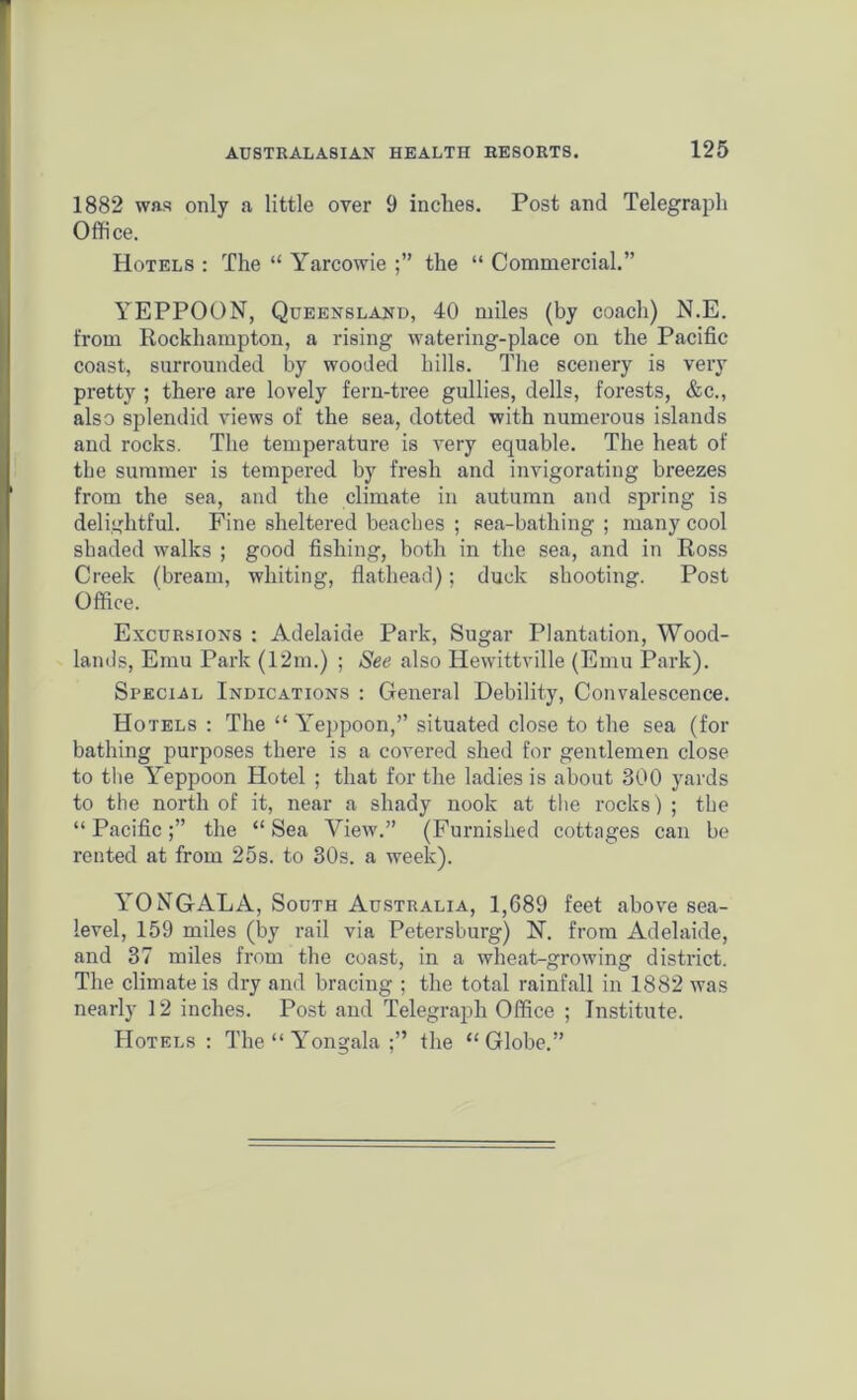 1882 was only a little over 9 inches. Post and Telegraph Office. Hotels : The “ Yarcowie the “ Commercial.” YEPPOON, Queensland, 40 miles (by coach) N.E. from Rockhampton, a rising watering-place on the Pacific coast, surrounded by wooded hills. The scenery is very pretty ; there are lovely fern-tree gullies, dells, forests, &c., also splendid views of the sea, dotted with numerous islands and rocks. The temperature is very equable. The heat of the summer is tempered by fresh and invigorating breezes from the sea, and the climate in autumn and spring is delightful. Fine sheltered beaches ; sea-bathing ; many cool shaded walks ; good fishing, both in the sea, and in Ross Creek (bream, whiting, flathead); duck shooting. Post Office. Excursions : Adelaide Park, Sugar Plantation, Wood- lands, Emu Park (12m.) ; See also Hewittville (Emu Park). Special Indications : General Debility, Convalescence. Hotels : The “ Yeppoon,” situated close to the sea (for bathing purposes there is a covered shed for gentlemen close to the Yeppoon Hotel ; that for the ladies is about 300 yards to the north of it, near a shady nook at the rocks) ; the “ Pacific the “ Sea View.” (Furnished cottages can be rented at from 25s. to 30s. a week). YONGALA, South Australia, 1,689 feet above sea- level, 159 miles (by rail via Petersburg) N. from Adelaide, and 37 miles from the coast, in a wheat-growing district. The climate is dry and bracing ; the total rainfall in 1882 was nearly 12 inches. Post and Telegraph Office ; Institute. Hotels : The “ Yongala the “Globe.”