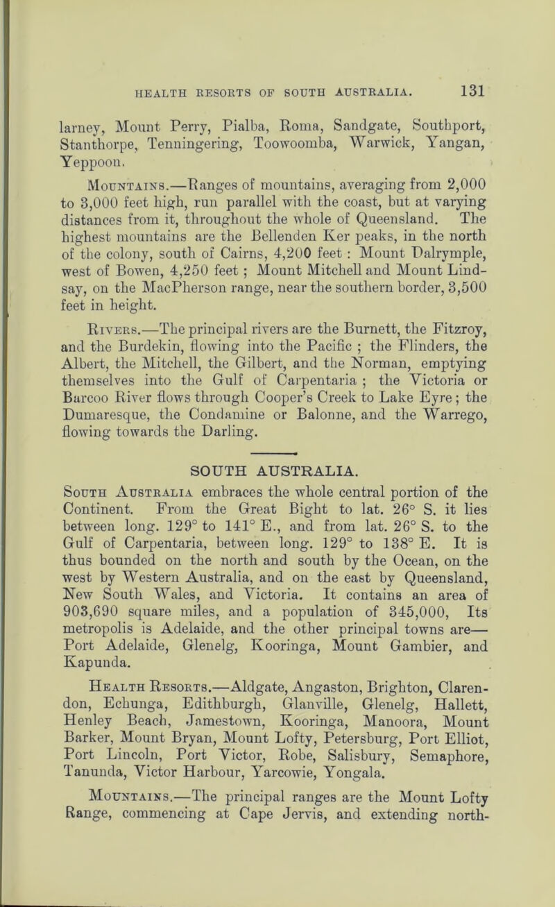 larney, Mount Perry, Pialba, Roma, Sandgate, Southport, Stanthorpe, Tenningering, Toowoomba, Warwick, Yangan, Yeppoon. Mountains.—Ranges of mountains, averaging from 2,000 to 3,000 feet high, run parallel with the coast, but at varying distances from it, throughout the whole of Queensland. The highest mountains are the Bellenden Ker peaks, in the north of the colony, south of Cairns, 4,2(J0 feet: Mount Palrymple, west of Bowen, 4,250 feet ; Mount Mitchell and Mount Lind- say, on the MacPherson range, near the southern border, 3,500 feet in height. Rivers.—The principal rivers are the Burnett, the Fitzroy, and the Burdekin, flowing into the Pacific ; the Flinders, the Albert, the Mitchell, the Gilbert, and the Norman, emptying themselves into the Gulf of Carpentaria ; the Victoria or Barcoo River flows through Cooper’s Creek to Lake Eyre; the Dumaresque, the Condamine or Balorme, and the Warrego, flowing towards the Darling. SOUTH AUSTRALIA. South Australia embraces the whole central portion of the Continent. From the Great Bight to lat. 26° S. it lies between long. 129° to 141° E., and from lat. 26° S. to the Gulf of Carpentaria, between long. 129° to 138° E. It is thus bounded on the north and south by the Ocean, on the west by Western Australia, and on the east by Queensland, New South Wales, and Victoria. It contains an area of 903,690 square miles, and a population of 345,000, Its metropolis is Adelaide, and the other principal towns are— Port Adelaide, Glenelg, Kooringa, Mount Gambier, and Kapunda. Health Resorts.—Aldgate, Angaston, Brighton, Claren- don, Echunga, Edithburgh, Glanville, Glenelg, Hallett, Henley Beach, Jamestown, Kooringa, Manoora, Mount Barker, Mount Bryan, Mount Lofty, Petersburg, Port Elliot, Port Lincoln, Port Victor, Robe, Salisbury, Semaphore, Tanunda, Victor Harbour, Yarcowie, Yongala. Mountains.—The principal ranges are the Mount Lofty Range, commencing at Cape Jervis, and extending north-