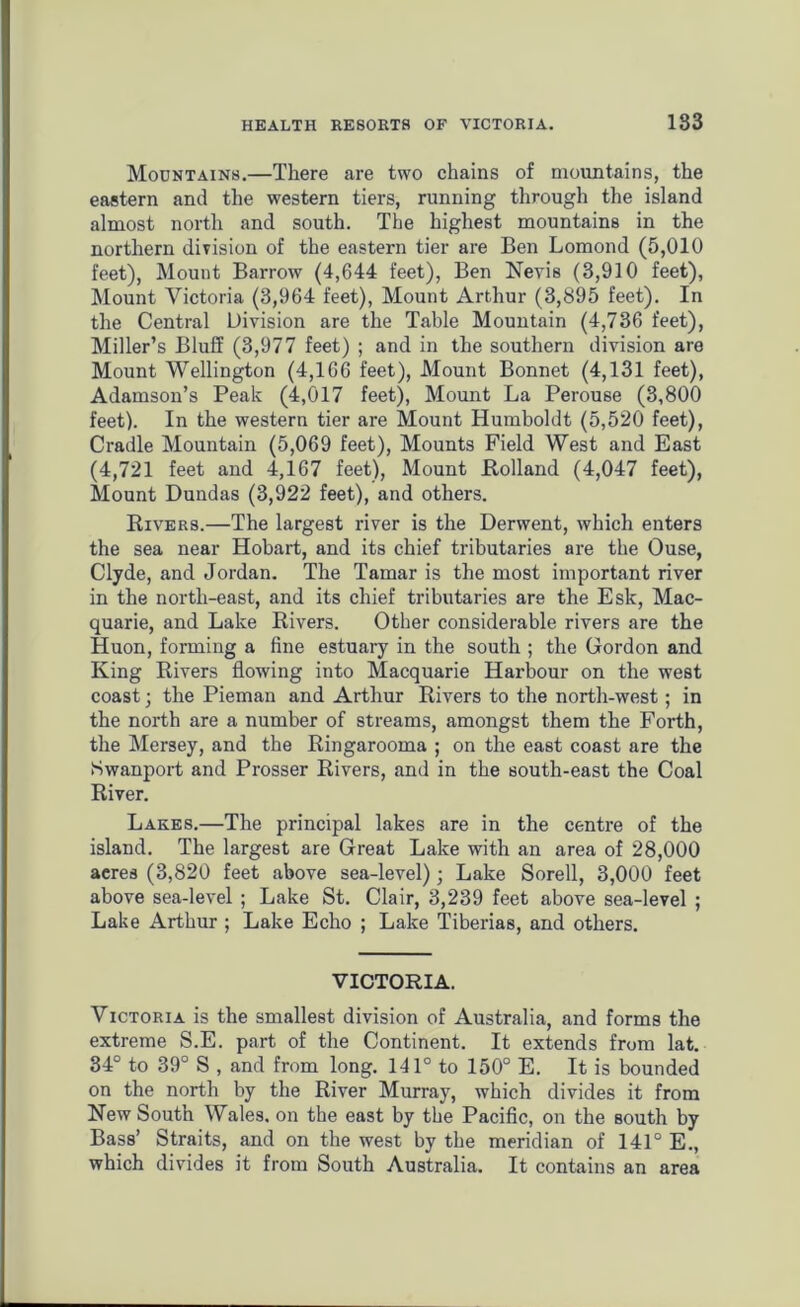 Mountains.—There are two chains of mountains, the eastern and the western tiers, running through the island almost north and south. The highest mountains in the northern division of the eastern tier are Ben Lomond (5,010 feet), Mount Barrow (4,644 feet), Ben Nevis (3,910 feet), Mount Victoria (3,964 feet), Mount Arthur (3,895 feet). In the Central Division are the Table Mountain (4,736 feet), Miller’s Bluff (3,977 feet) ; and in the southern division are Mount Wellington (4,166 feet), Mount Bonnet (4,131 feet), Adamson’s Peak (4,017 feet), Mount La Perouse (3,800 feet). In the western tier are Mount Humboldt (5,520 feet), Cradle Mountain (5,069 feet), Mounts Field West and East (4,721 feet and 4,167 feet), Mount Holland (4,047 feet), Mount Dundas (3,922 feet), and others. Rivers.—The largest river is the Derwent, which enters the sea near Hobart, and its chief tributaries are the Ouse, Clyde, and Jordan. The Tamar is the most important river in the north-east, and its chief tributaries are the Esk, Mac- quarie, and Lake Rivers. Other considerable rivers are the Huon, forming a fine estuary in the south ; the Gordon and King Rivers flowing into Macquarie Harbour on the west coast • the Pieman and Arthur Rivers to the north-west; in the north are a number of streams, amongst them the Forth, the Mersey, and the Ringarooma ; on the east coast are the Swanport and Prosser Rivers, and in the south-east the Coal River. Lakes.—The principal lakes are in the centre of the island. The largest are Great Lake with an area of 28,000 acres (3,820 feet above sea-level); Lake Sorell, 3,000 feet above sea-level ; Lake St. Clair, 3,239 feet above sea-level ; Lake Arthur ; Lake Echo ; Lake Tiberias, and others. VICTORIA. Victoria is the smallest division of Australia, and forms the extreme S.E. part of the Continent. It extends from lat. 34° to 39° S , and from long. 141° to 150° E. It is bounded on the north by the River Murray, which divides it from New South Wales, on the east by the Pacific, on the south by Bass’ Straits, and on the west by the meridian of 141° E., which divides it from South Australia. It contains an area