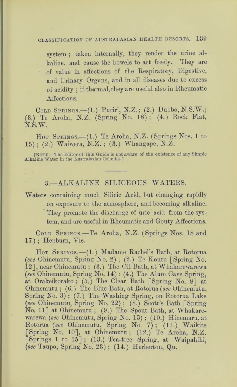 system ; taken internally, they render the urine al- kaline, and cause the bowels to act freely. They are of value in affections of the Respiratory, Digestive, and Urinary Organs, and in all diseases due to excess of acidity ; if thermal, they are useful also in Rheumatic Affections. Cold Springs.—(1.) Puriri, N.Z.; (2.) Dubbo, N S.W.; (3.) Te Aroha, N.Z. (Spring No. 18); (4.) Rock Flat, N.S.W. Hot Springs.—(1.) Te Aroha, N.Z. (Springs Nos. 1 to 15); (2.) Waiwera, N.Z. ; (3.) Whangape, N.Z. [Note.—The Editor of this Guide is not aware of the existence of any Simple Alkaline Water in the Australasian Colonies.] 3.—ALKALINE SILICEOUS WATERS. Waters containing much Silicic Acid, but changing rapidly on exposure to the atmosphere, and becoming alkaline. They promote the discharge of uric acid from the sys- tem, and are useful in Rheumatic and Gouty Affections. Cold Springs.—Te Aroha, N.Z. (Springs Nos. 18 and 17) ; Hepburn, Vie. Hot Springs.—(1.) Madame Rachel’s Bath, at Rotorua (see Ohinemutu, Spring No. 2) ; (2.) Te Koutu [Spring No. 12], near Ohinemutu ; (3.) The Oil Bath, at Whakarewarewa (see Ohinemutu, Spring No. 14) ; (4.) The Alum Cave Spring, at Orakeikorako ; (5.) The Clear Bath [Spring No. 8] at Ohinemutu ; (6.) The Blue Bath, at Rotorua (see Ohinemutu, Spring No. 3) ; (7.) The Washing Spring, on Rotorua Lake (see Ohinemutu, Spring No. 22) ; (8.) Scott’s Bath [Spring No. 11] at Ohinemutu ; (9.) The Spout Bath, at Whakare- warewa (see Ohinemutu, Spring No. 13) ; (10.) Hinemaru, at Rotorua (see Ohinemutu, Spring No. 7) ; (11.) Waikite [Spring No. 10], at Ohinemutu; (12.) Te Aroha, N.Z. [Springs 1 to 15] ; (13.) Tea-tree Spring, at Waipahihi, (see Taupo, Spring No. 23) ; (14.) Herberton, Qu.